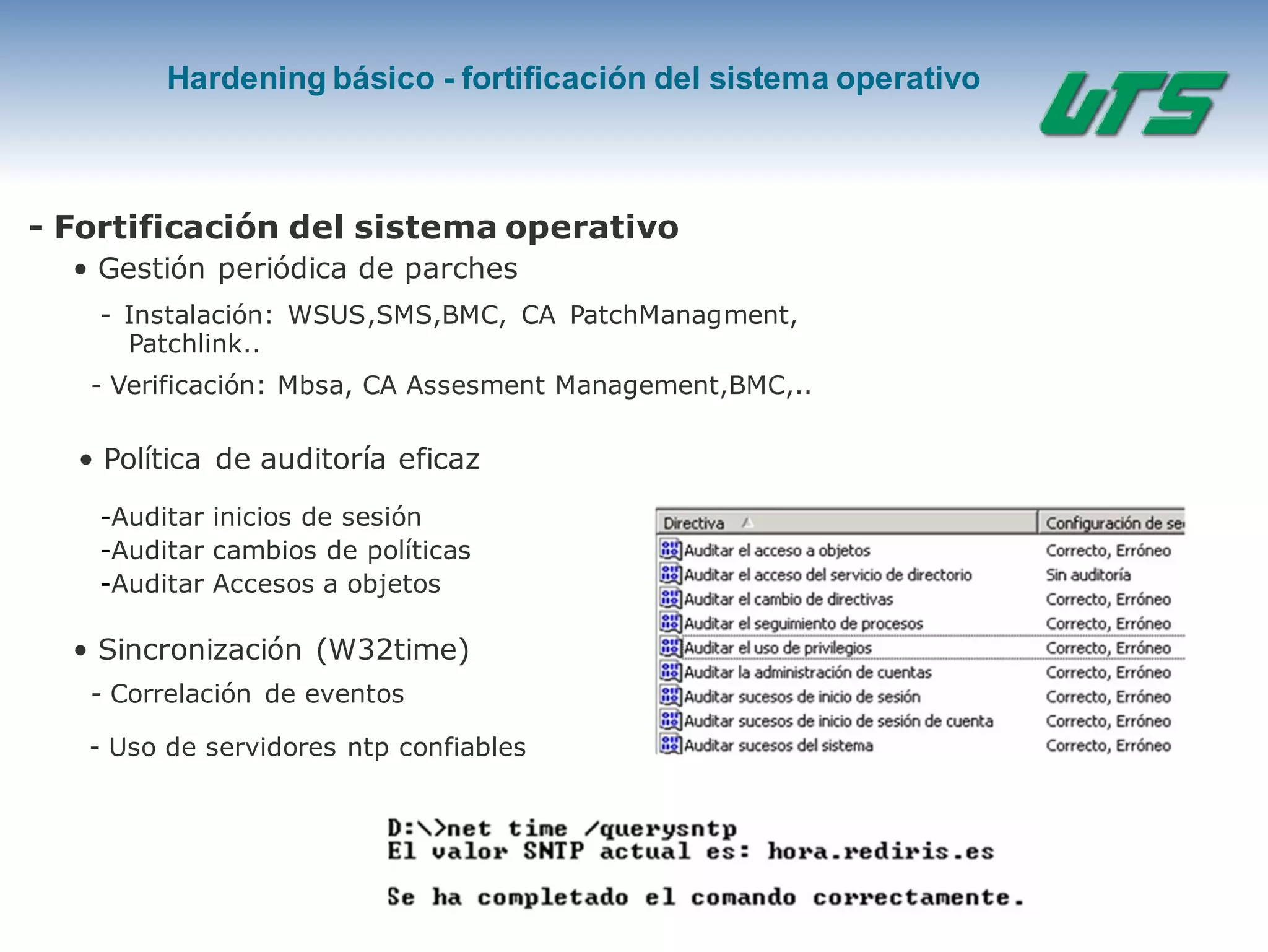 Hardening básico - fortificación del sistema operativo
- Fortificación del sistema operativo
• Gestión periódica de parches
- Instalación: WSUS,SMS,BMC, CA PatchManagment,
Patchlink..
-Auditar inicios de sesión
-Auditar cambios de políticas
-Auditar Accesos a objetos
• Sincronización (W32time)
- Verificación: Mbsa, CA Assesment Management,BMC,..
• Política de auditoría eficaz
- Correlación de eventos
- Uso de servidores ntp confiables
 
