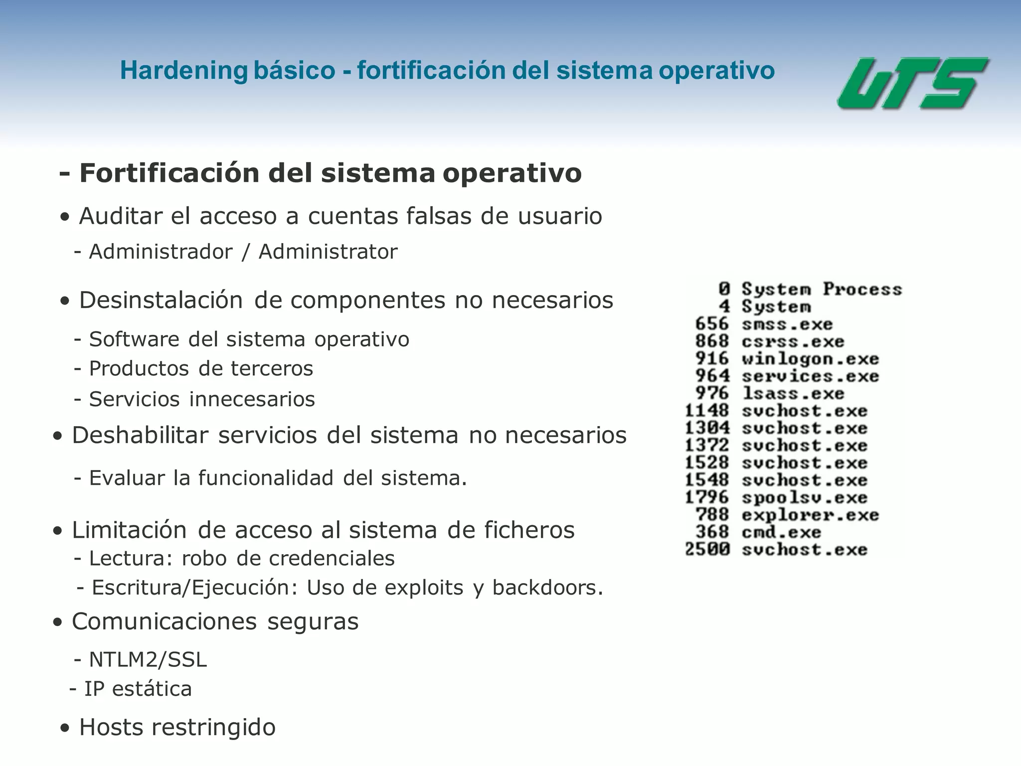 Hardening básico - fortificación del sistema operativo
- Fortificación del sistema operativo
• Auditar el acceso a cuentas falsas de usuario
- Administrador / Administrator
• Desinstalación de componentes no necesarios
- Software del sistema operativo
- Productos de terceros
- Servicios innecesarios
• Deshabilitar servicios del sistema no necesarios
- Evaluar la funcionalidad del sistema.
• Limitación de acceso al sistema de ficheros
- Lectura: robo de credenciales
- Escritura/Ejecución: Uso de exploits y backdoors.
• Comunicaciones seguras
- NTLM2/SSL
- IP estática
• Hosts restringido
 