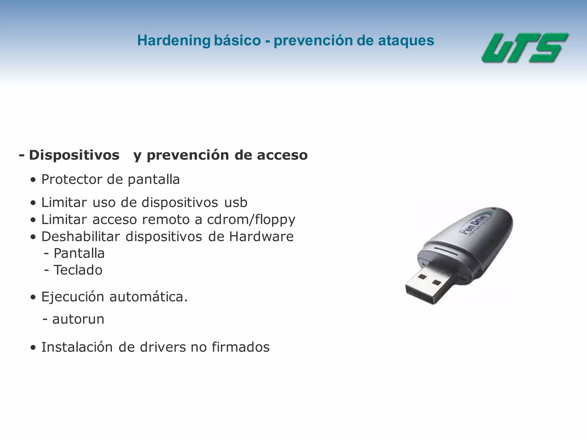 Hardening básico - prevención de ataques
- Dispositivos y prevención de acceso
• Protector de pantalla
• Limitar uso de dispositivos usb
• Limitar acceso remoto a cdrom/floppy
• Deshabilitar dispositivos de Hardware
- Pantalla
- Teclado
• Ejecución automática.
- autorun
• Instalación de drivers no firmados
 