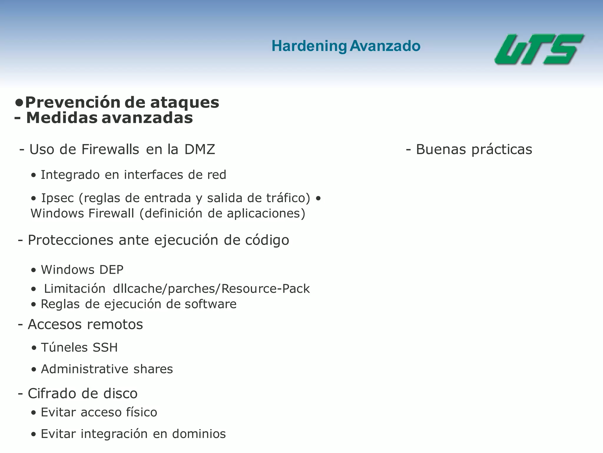 HardeningAvanzado
•Prevención de ataques
- Medidas avanzadas
- Uso de Firewalls en la DMZ
• Integrado en interfaces de red
• Ipsec (reglas de entrada y salida de tráfico) •
Windows Firewall (definición de aplicaciones)
- Protecciones ante ejecución de código
• Windows DEP
• Limitación dllcache/parches/Resource-Pack
• Reglas de ejecución de software
- Accesos remotos
• Túneles SSH
• Administrative shares
- Cifrado de disco
• Evitar acceso físico
• Evitar integración en dominios
- Buenas prácticas
 