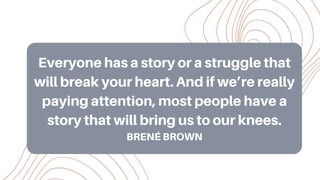 Everyone has a story or a struggle that
will break your heart. And if we’re really
paying attention, most people have a
story that will bring us to our knees.
BRENÉ BROWN
 