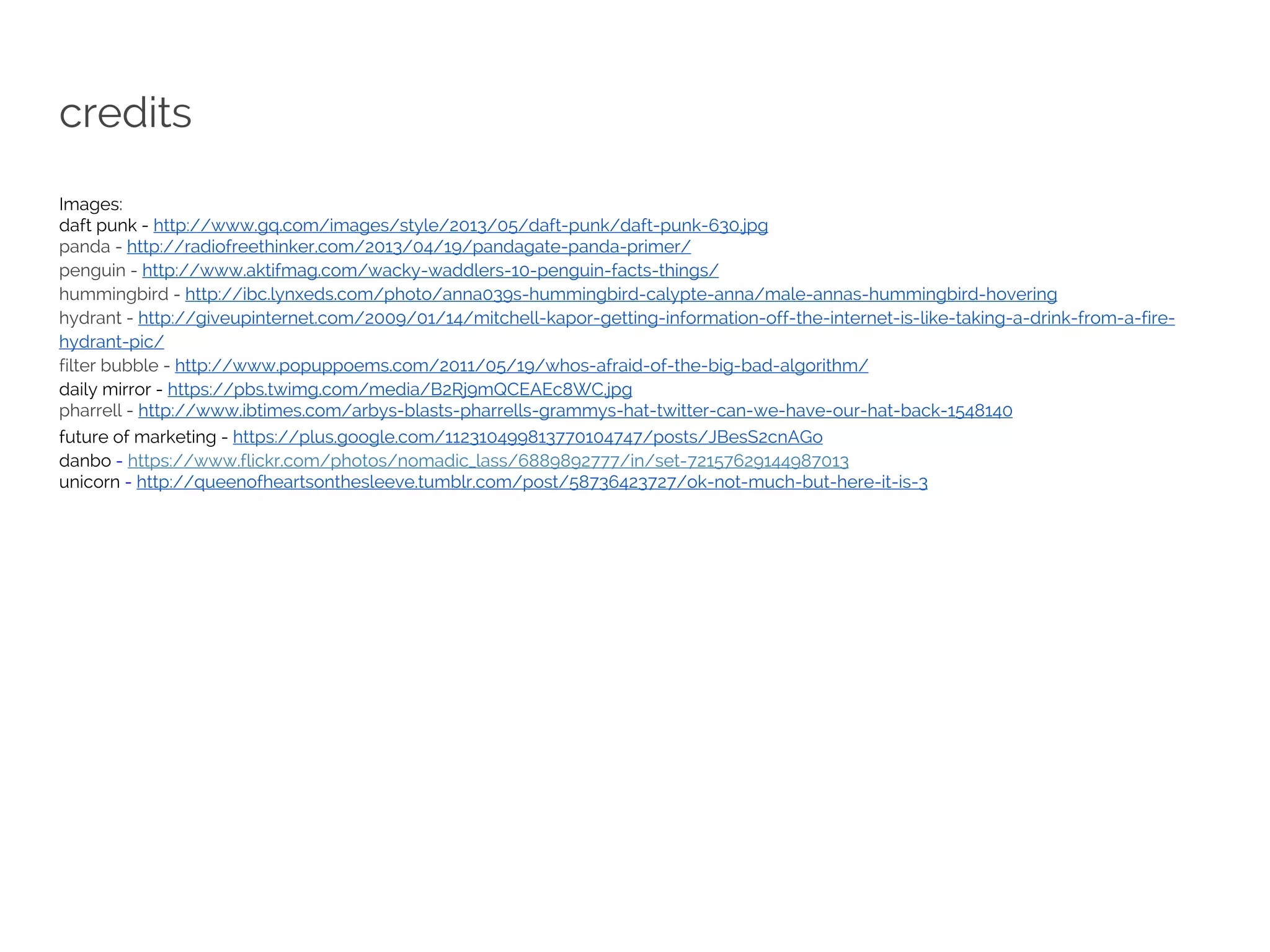 credits 
Images: 
daft punk - http://www.gq.com/images/style/2013/05/daft-punk/daft-punk-630.jpg 
panda - http://radiofreethinker.com/2013/04/19/pandagate-panda-primer/ 
penguin - http://www.aktifmag.com/wacky-waddlers-10-penguin-facts-things/ 
hummingbird - http://ibc.lynxeds.com/photo/anna039s-hummingbird-calypte-anna/male-annas-hummingbird-hovering 
hydrant - http://giveupinternet.com/2009/01/14/mitchell-kapor-getting-information-off-the-internet-is-like-taking-a-drink-from-a-fire-hydrant- 
pic/ 
filter bubble - http://www.popuppoems.com/2011/05/19/whos-afraid-of-the-big-bad-algorithm/ 
daily mirror - https://pbs.twimg.com/media/B2Rj9mQCEAEc8WC.jpg 
pharrell - http://www.ibtimes.com/arbys-blasts-pharrells-grammys-hat-twitter-can-we-have-our-hat-back-1548140 
future of marketing - https://plus.google.com/112310499813770104747/posts/JBesS2cnAGo 
danbo - https://www.flickr.com/photos/nomadic_lass/6889892777/in/set-72157629144987013 
unicorn - http://queenofheartsonthesleeve.tumblr.com/post/58736423727/ok-not-much-but-here-it-is-3 
