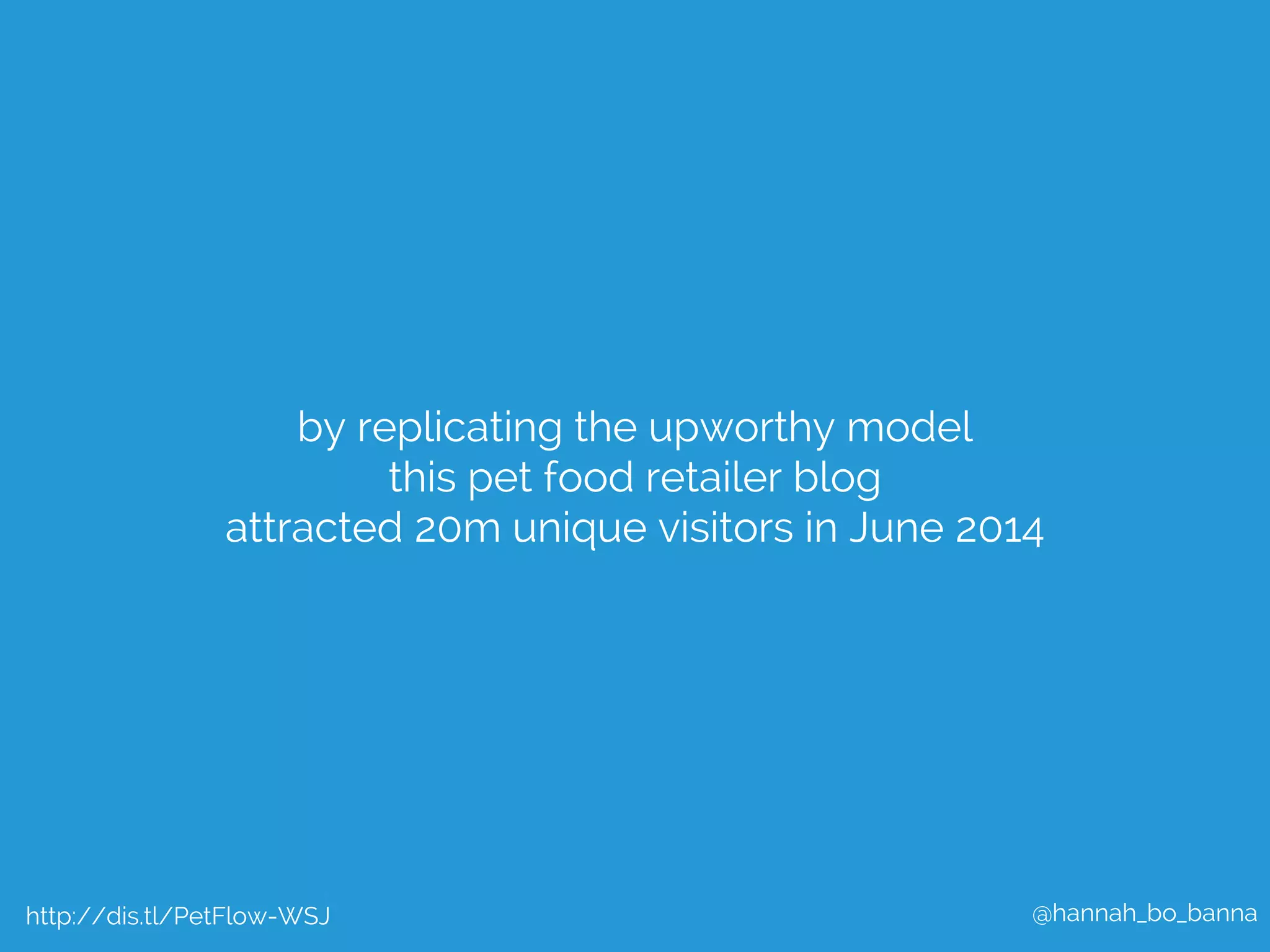 @hannah_bo_banna 
by replicating the upworthy model 
this pet food retailer blog 
attracted 20m unique visitors in June 2014 
http://dis.tl/PetFlow-WSJ 
 