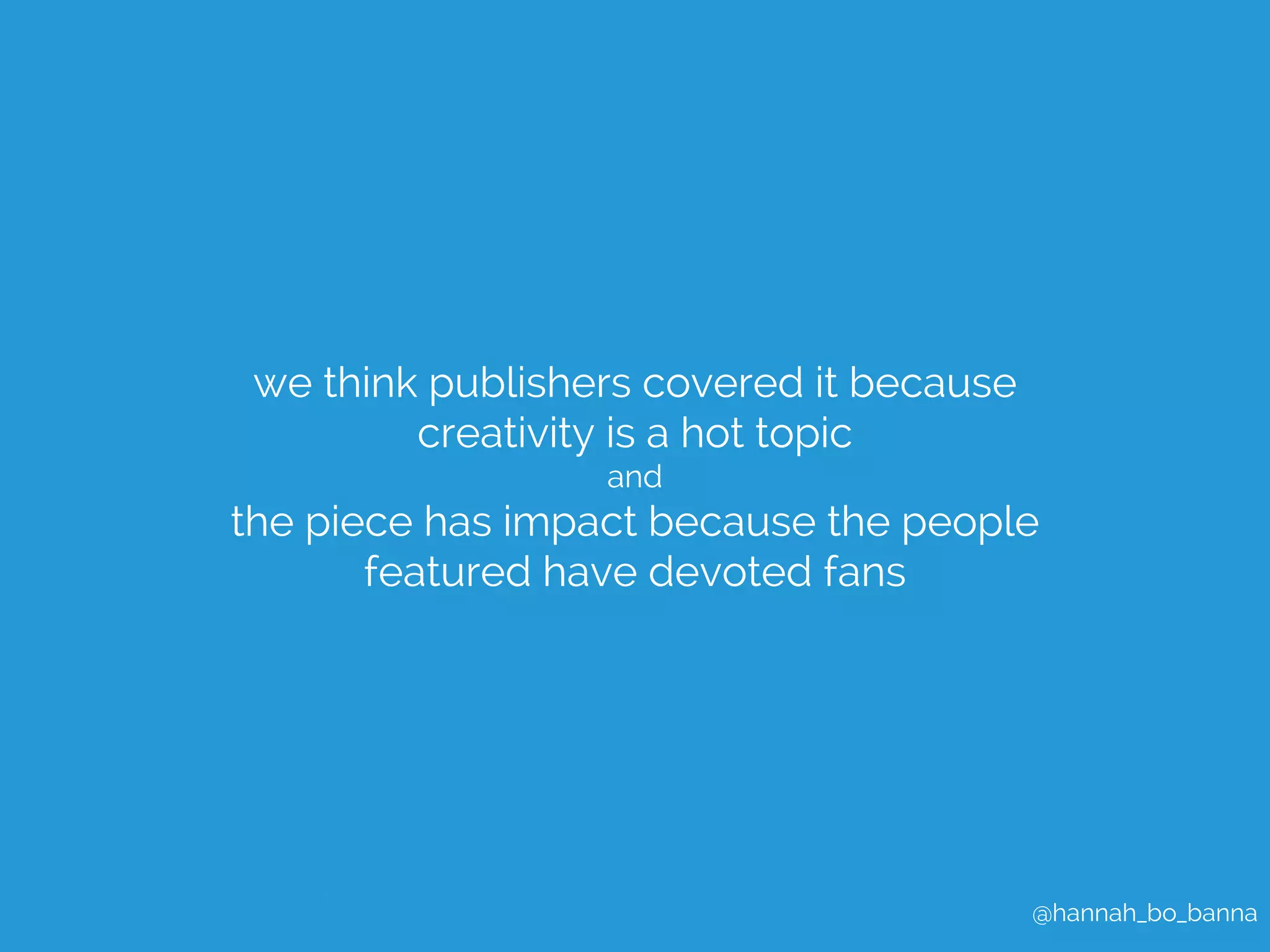@hannah_bo_banna 
we think publishers covered it because 
creativity is a hot topic 
and 
the piece has impact because the people 
featured have devoted fans 
 