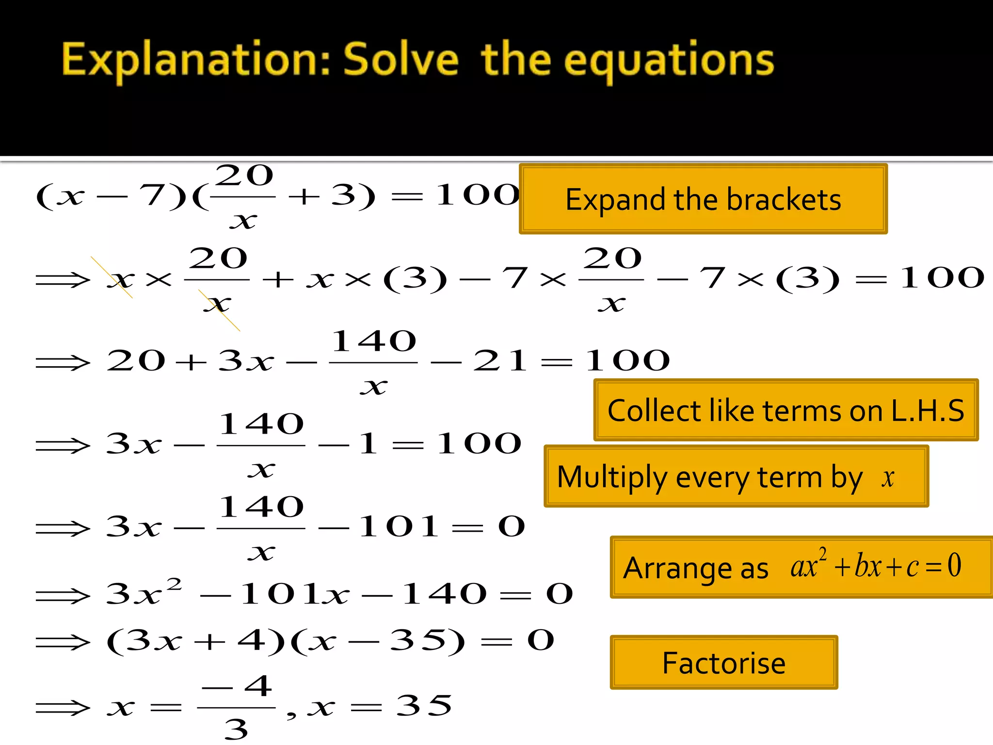 x    
Expand the brackets 
         
     
    
    
x x 
    
3 101 140 0 
x x 
    
(3 4)( 35) 0 
x x 
, 35 
4 
3 
101 0 
140 
3 
1 100 
140 
3 
21 100 
140 
20 3 
7 (3) 100 
20 
(3) 7 
20 
3) 100 
20 
( 7)( 
2 
 
 
  
x 
x 
x 
x 
x 
x 
x 
x 
x 
x 
x 
Collect like terms on L.H.S 
Multiply every term by 
x 
Arrange as 0 2 ax bx  c  
Factorise 
 