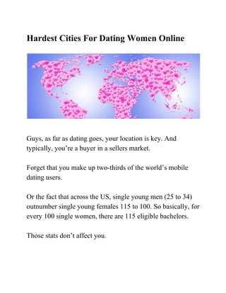 Hardest Cities For Dating Women Online  
 
​​ 
 
​ 
Guys, as far as dating goes, your location is key. And 
typically, you’re a buyer in a sellers market. 
 
Forget that you make up two­thirds of the world’s mobile 
dating users. 
 
Or the fact that across the US, single young men (25 to 34) 
outnumber single young females 115 to 100. So basically, for 
every 100 single women, there are 115 eligible bachelors. 
 
Those stats don’t affect you. 
 
 