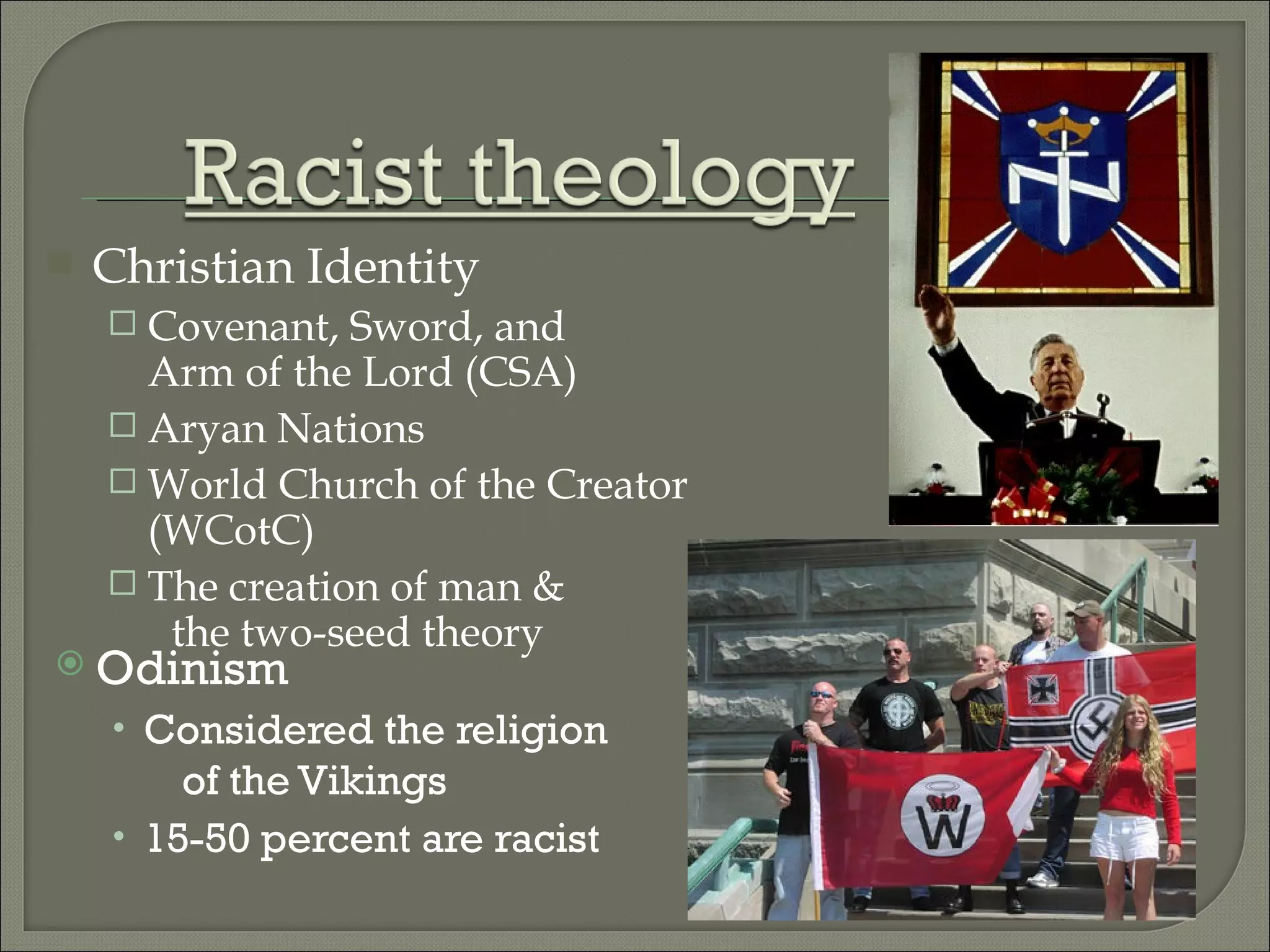 Odinism Considered the religion  of the Vikings 15-50 percent are racist Christian Identity Covenant, Sword, and  Arm of the Lord (CSA) Aryan Nations World Church of the Creator (WCotC) The creation of man &  the two-seed theory 
