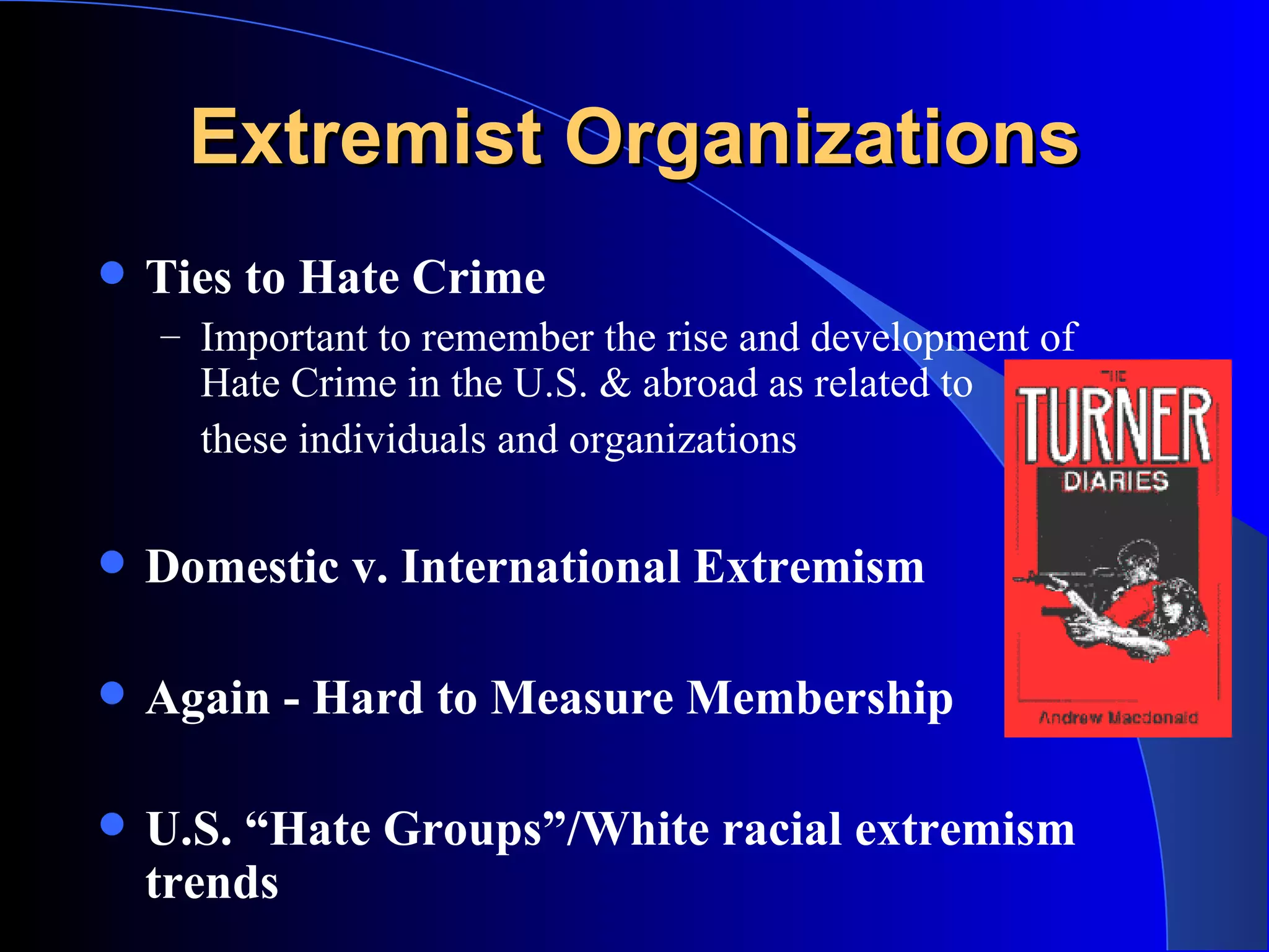 Extremist Organizations Ties to Hate Crime Important to remember the rise and development of Hate Crime in the U.S. & abroad as related to these individuals and organizations Domestic v. International Extremism Again - Hard to Measure Membership U.S. “Hate Groups”/White racial extremism trends 
