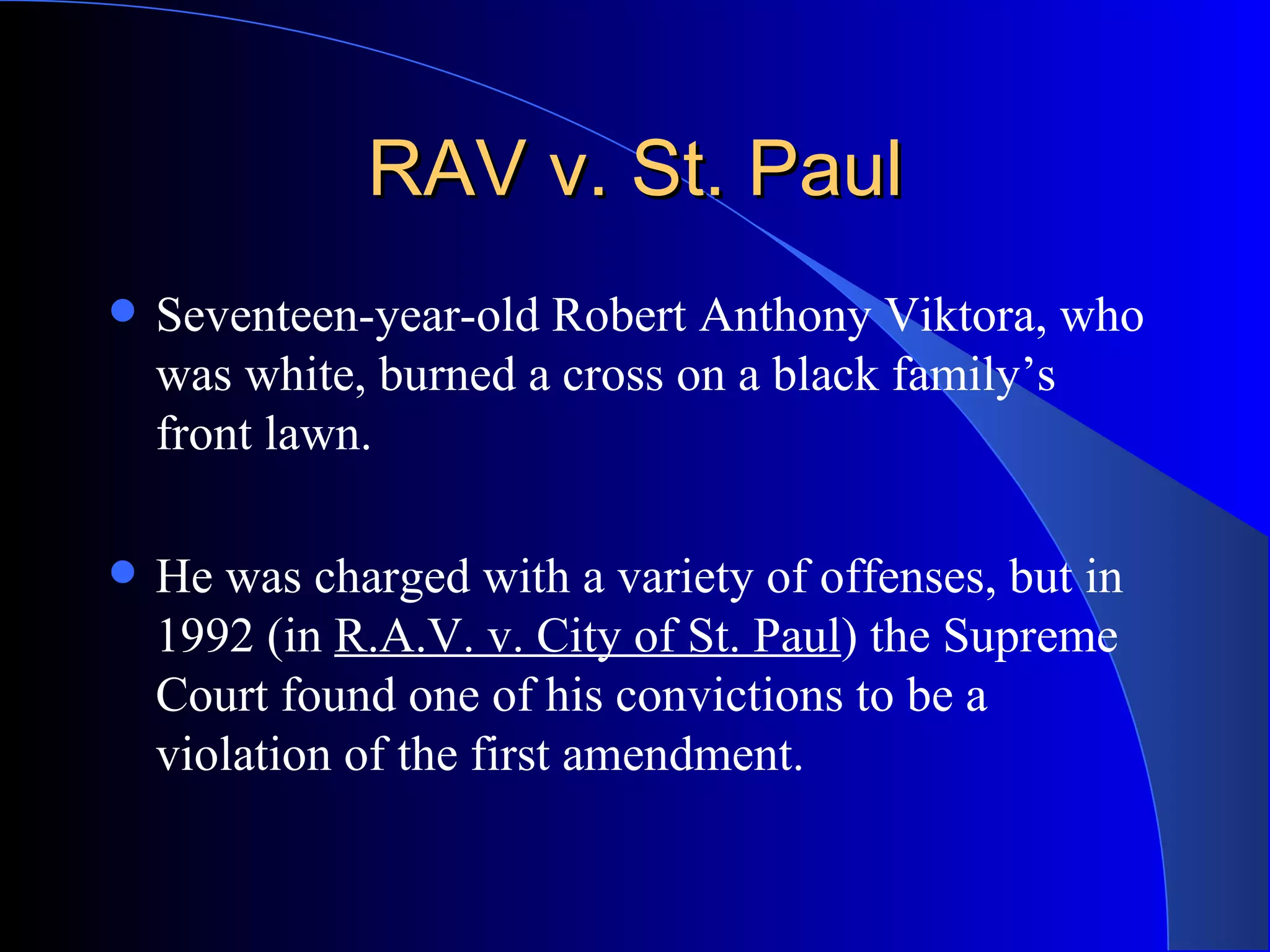 RAV v. St. Paul Seventeen-year-old Robert Anthony Viktora, who was white, burned a cross on a black family’s front lawn.  He was charged with a variety of offenses, but in 1992 (in  R.A.V. v. City of St. Paul ) the Supreme Court found one of his convictions to be a violation of the first amendment.  