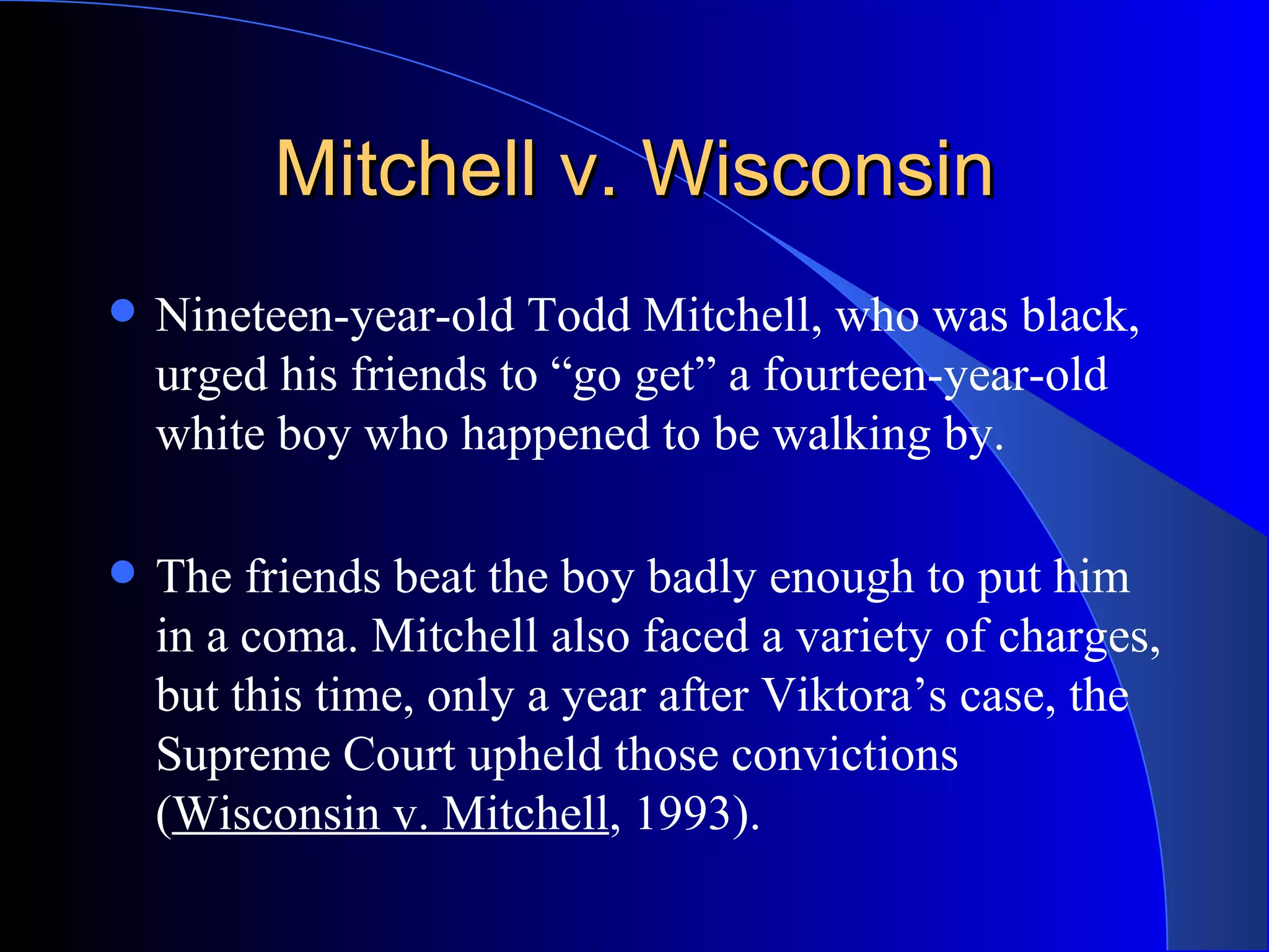 Mitchell v. Wisconsin Nineteen-year-old Todd Mitchell, who was black, urged his friends to “go get” a fourteen-year-old white boy who happened to be walking by.  The friends beat the boy badly enough to put him in a coma. Mitchell also faced a variety of charges, but this time, only a year after Viktora’s case, the Supreme Court upheld those convictions ( Wisconsin v. Mitchell , 1993).  