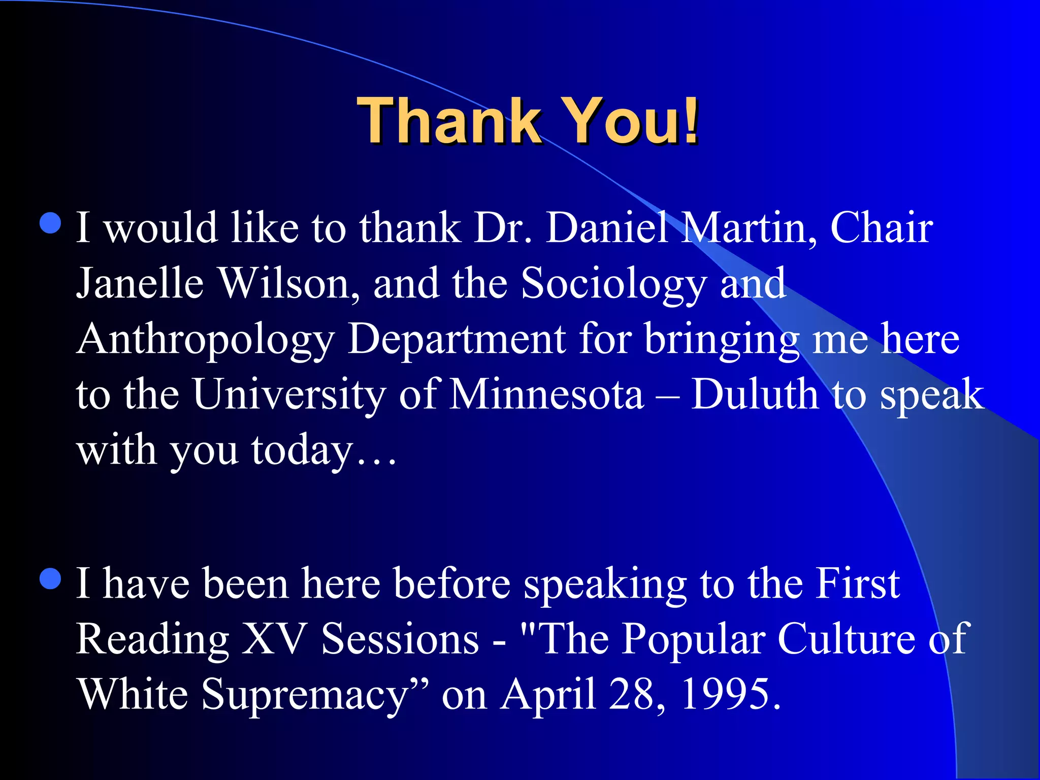 Thank You! I would like to thank Dr. Daniel Martin, Chair Janelle Wilson, and the Sociology and Anthropology Department for bringing me here to the University of Minnesota – Duluth to speak with you today… I have been here before speaking to the First Reading XV Sessions - &quot;The Popular Culture of White Supremacy” on April 28, 1995. 