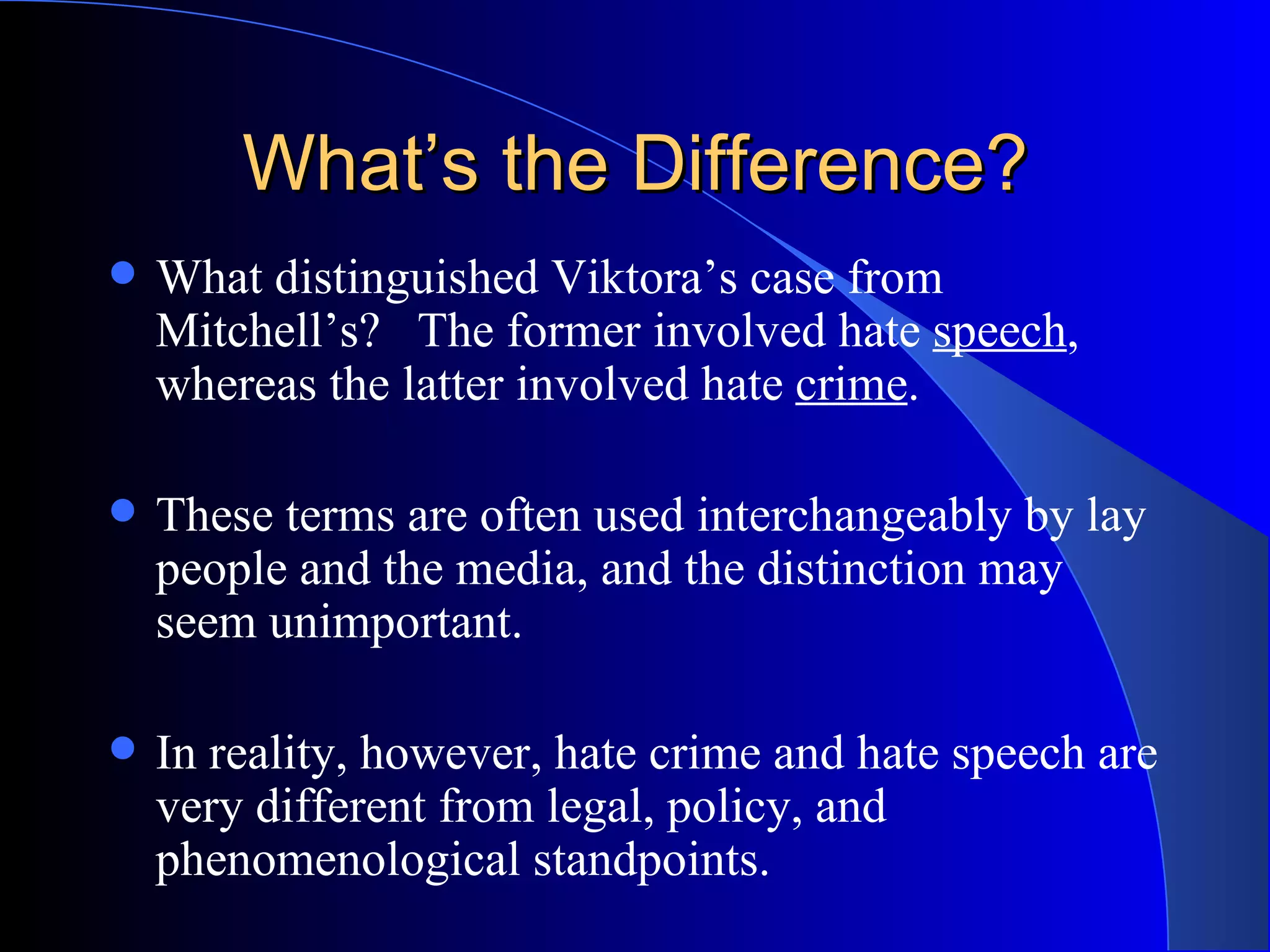 What’s the Difference? What distinguished Viktora’s case from Mitchell’s?  The former involved hate  speech , whereas the latter involved hate  crime .  These terms are often used interchangeably by lay people and the media, and the distinction may seem unimportant.  In reality, however, hate crime and hate speech are very different from legal, policy, and phenomenological standpoints.  