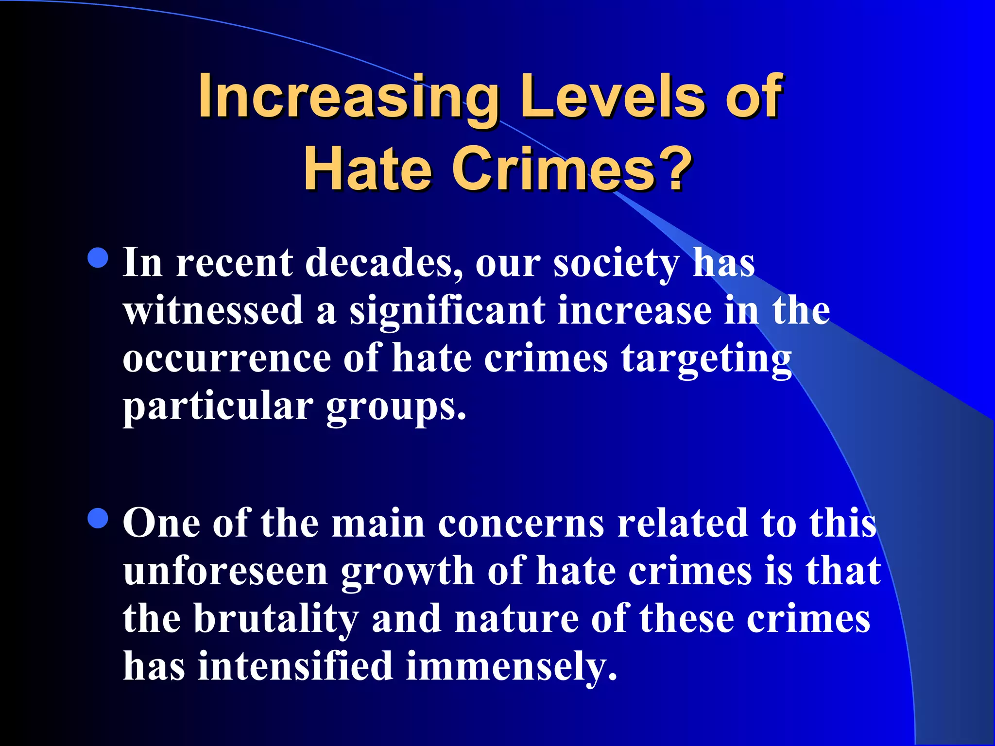 Increasing Levels of  Hate Crimes? In recent decades, our society has witnessed a significant increase in the occurrence of hate crimes targeting particular groups.  One of the main concerns related to this unforeseen growth of hate crimes is that the brutality and nature of these crimes has intensified immensely.   