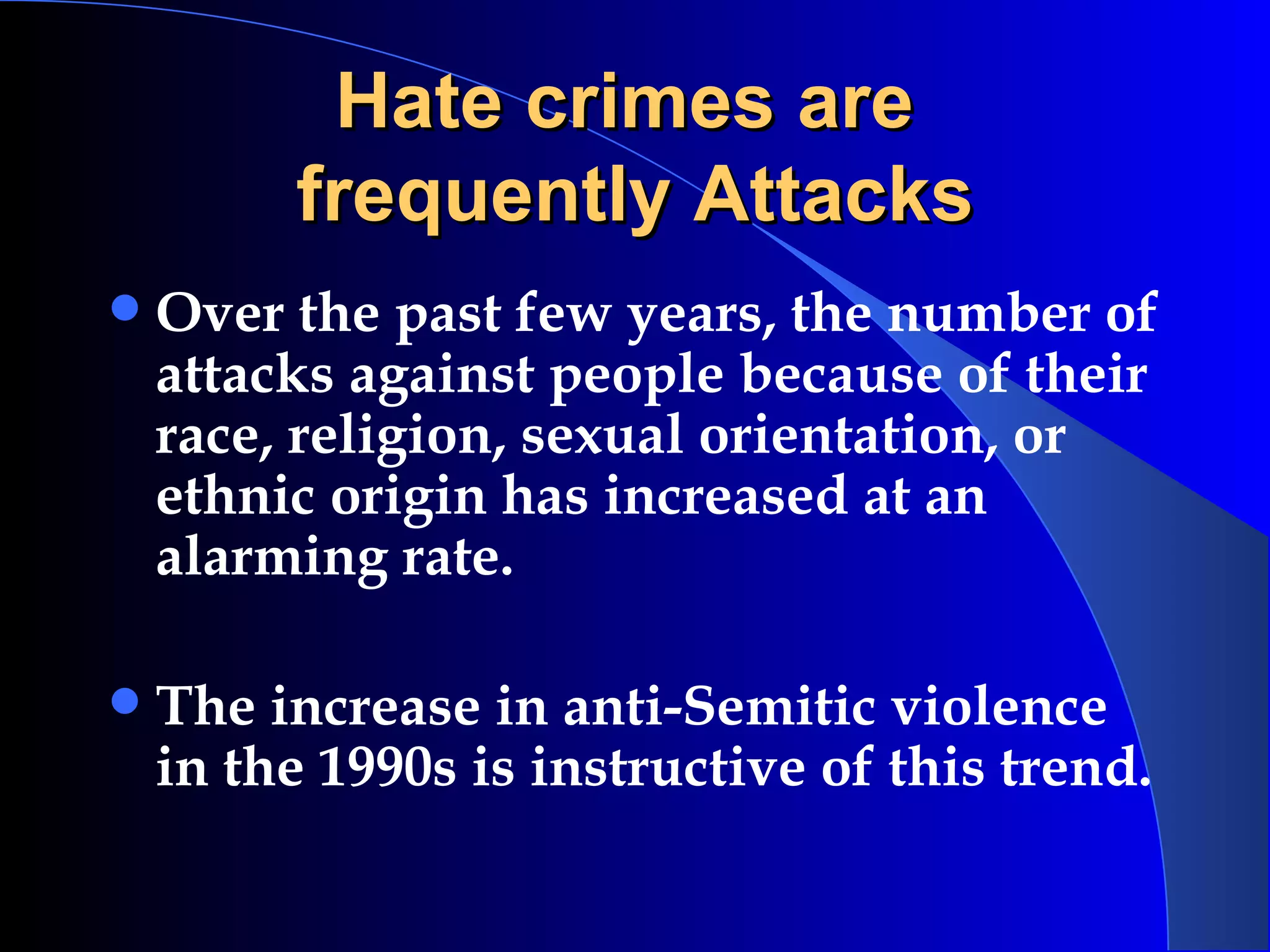 Hate crimes are  frequently Attacks Over the past few years, the number of attacks against people because of their race, religion, sexual orientation, or ethnic origin has increased at an alarming rate.  The increase in anti-Semitic violence in the 1990s is instructive of this trend.  