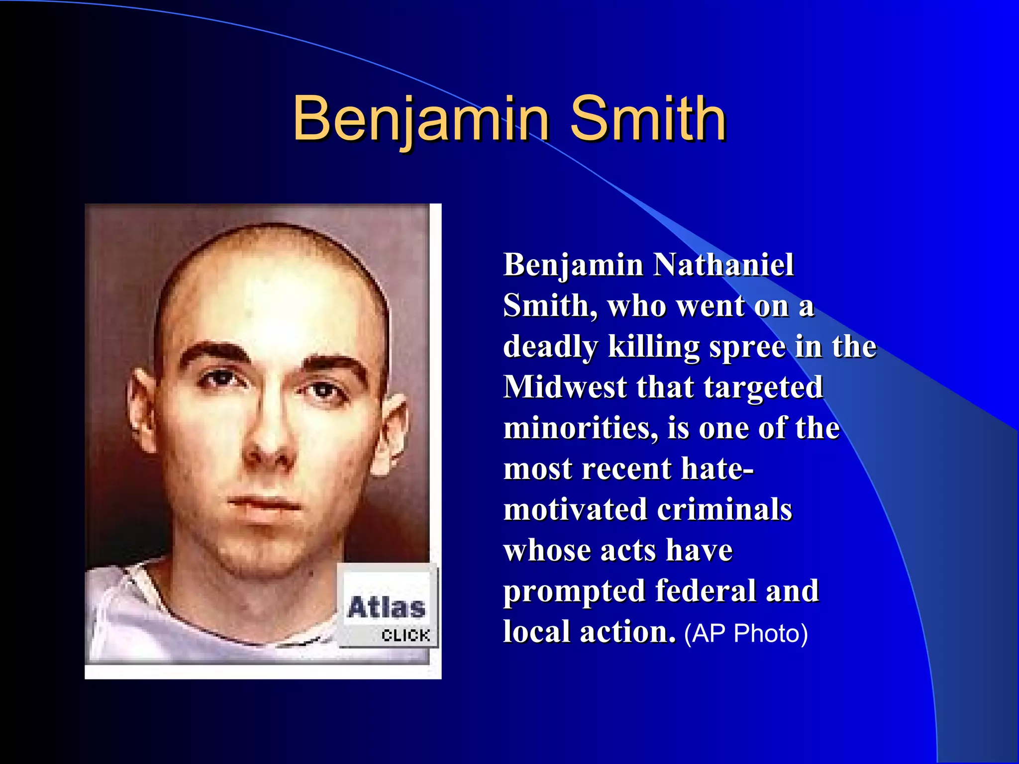 Benjamin Smith                          Benjamin Nathaniel Smith, who went on a deadly killing spree in the Midwest that targeted minorities, is one of the most recent hate-motivated criminals whose acts have prompted federal and local action.  (AP Photo) 