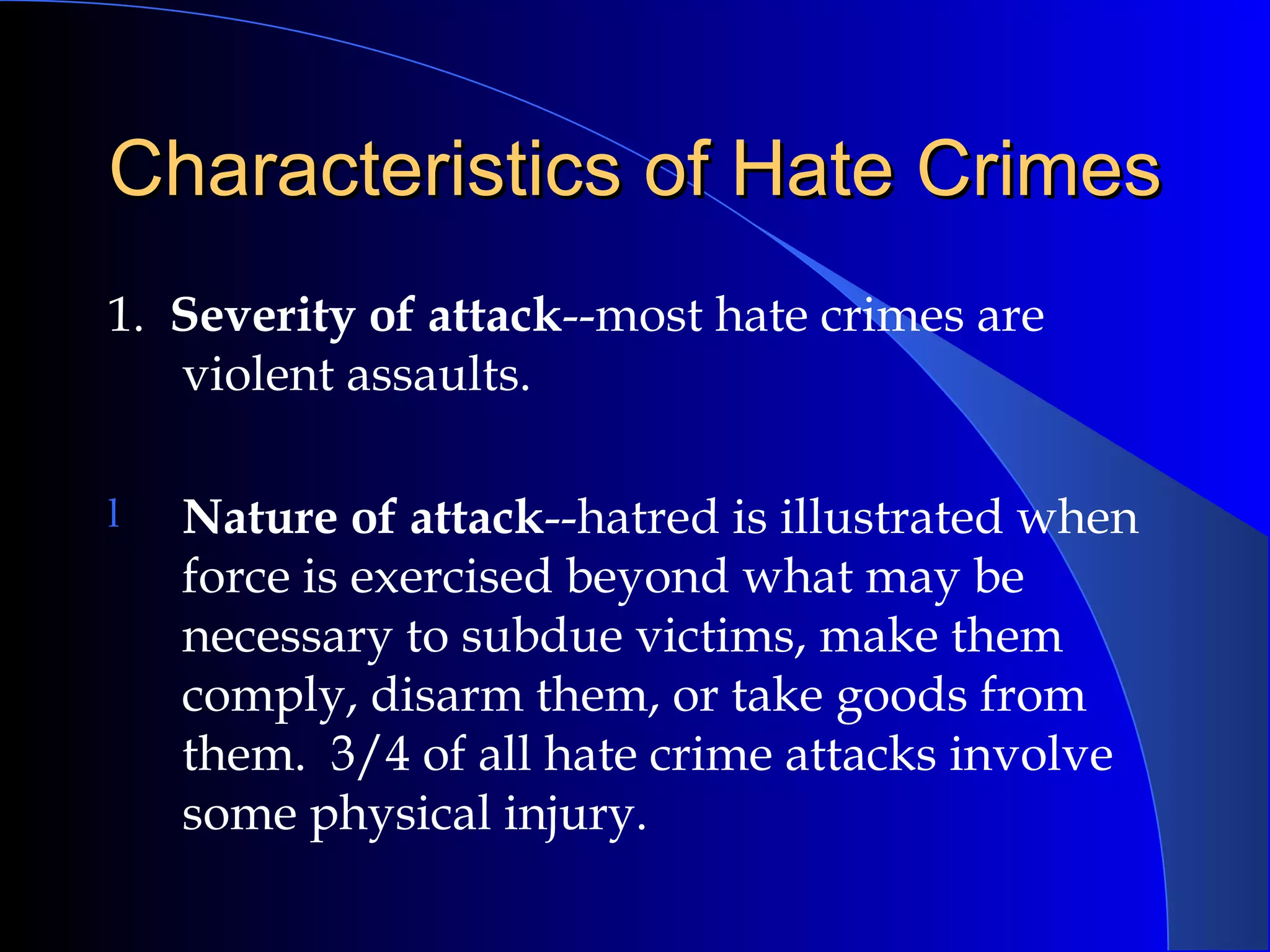 Characteristics of Hate Crimes 1.  Severity of attack --most hate crimes are violent assaults. Nature of attack --hatred is illustrated when force is exercised beyond what may be necessary to subdue victims, make them comply, disarm them, or take goods from them.  3/4 of all hate crime attacks involve some physical injury. 