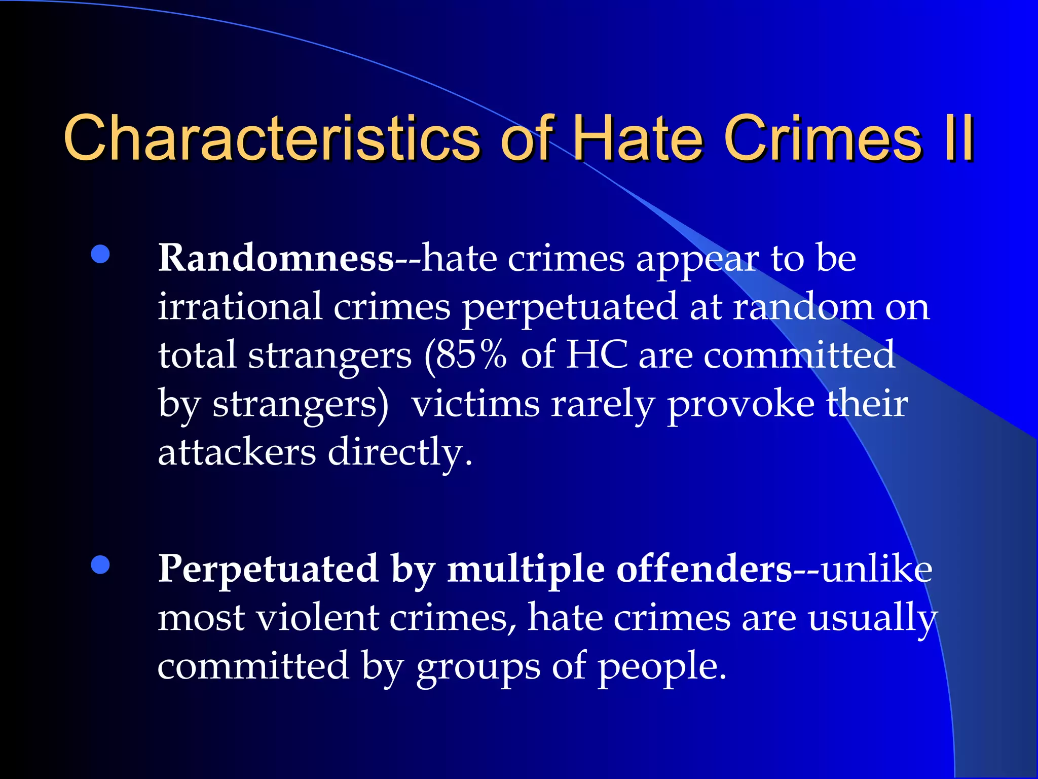 Characteristics of Hate Crimes II Randomness --hate crimes appear to be irrational crimes perpetuated at random on total strangers (85% of HC are committed by strangers)  victims rarely provoke their attackers directly. Perpetuated by multiple offenders --unlike most violent crimes, hate crimes are usually committed by groups of people.   