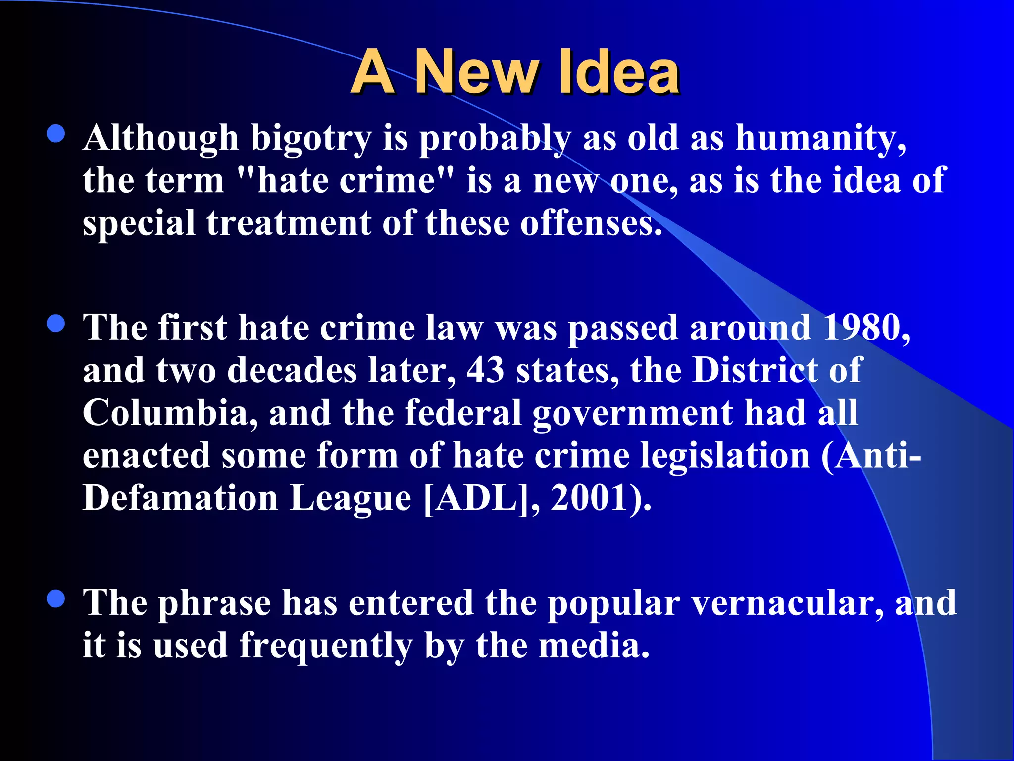 A New Idea Although bigotry is probably as old as humanity, the term &quot;hate crime&quot; is a new one, as is the idea of special treatment of these offenses.  The first hate crime law was passed around 1980, and two decades later, 43 states, the District of Columbia, and the federal government had all enacted some form of hate crime legislation (Anti-Defamation League [ADL], 2001).  The phrase has entered the popular vernacular, and it is used frequently by the media.   