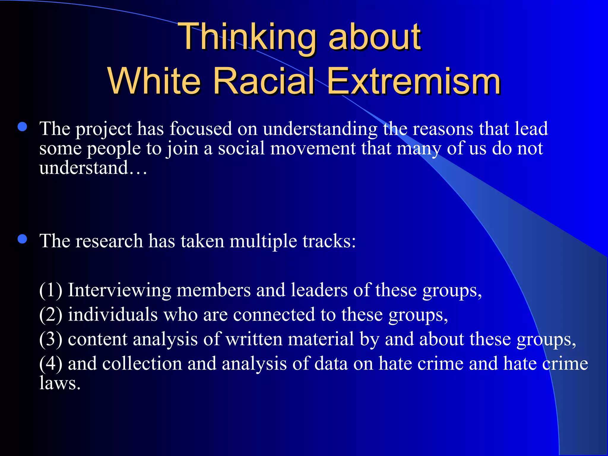 Thinking about  White Racial Extremism The project has focused on understanding the reasons that lead some people to join a social movement that many of us do not understand… The research has taken multiple tracks:  (1) Interviewing members and leaders of these groups, (2) individuals who are connected to these groups, (3) content analysis of written material by and about these groups, (4) and collection and analysis of data on hate crime and hate crime laws. 