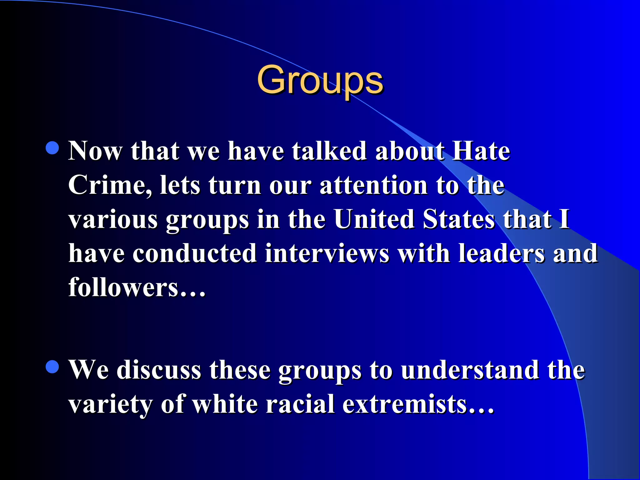 Groups Now that we have talked about Hate Crime, lets turn our attention to the various groups in the United States that I have conducted interviews with leaders and followers… We discuss these groups to understand the variety of white racial extremists… 