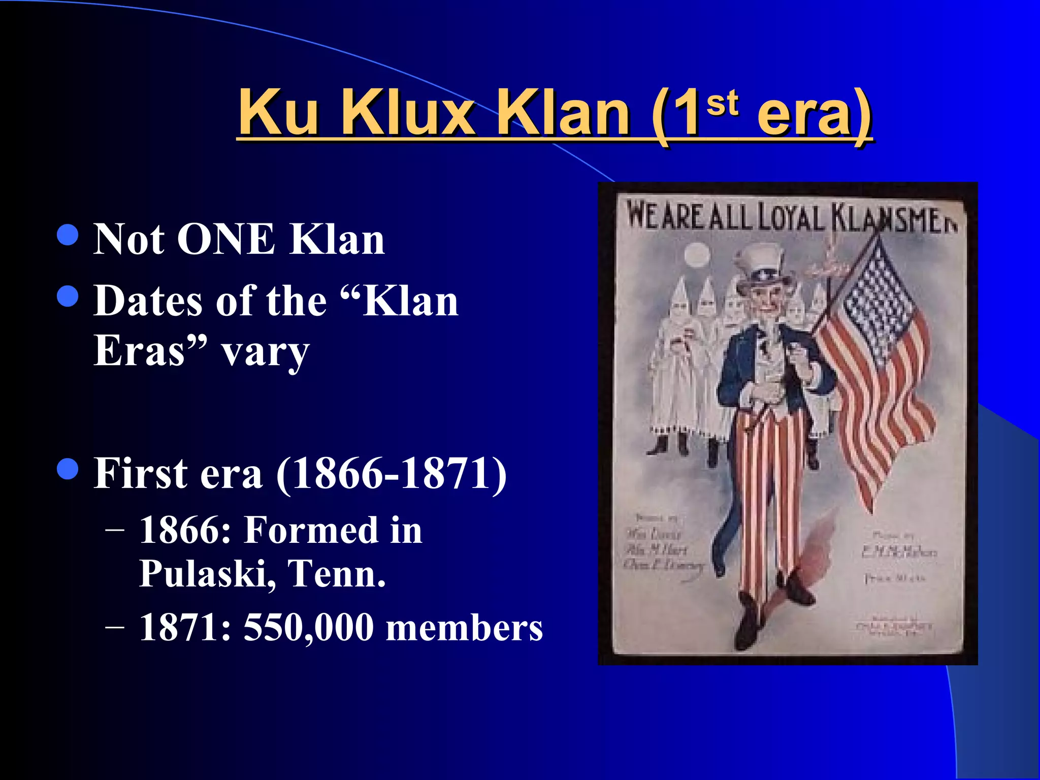 Ku Klux Klan (1 st  era) Not ONE Klan Dates of the “Klan Eras” vary  First era (1866-1871) 1866: Formed in Pulaski, Tenn.  1871: 550,000 members 