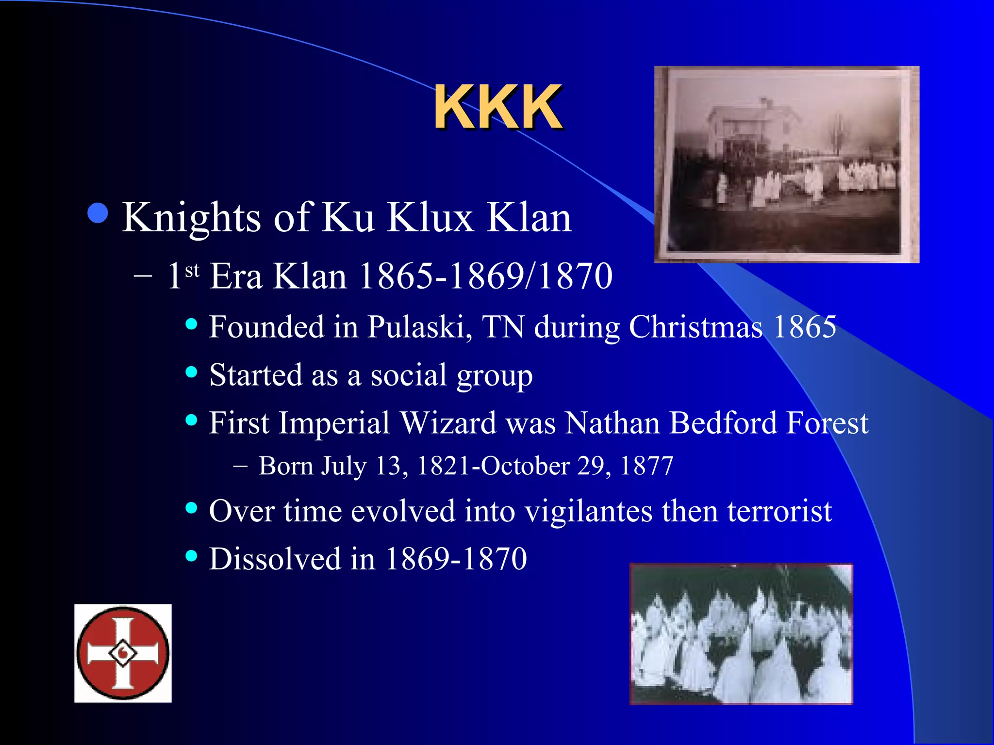 KKK Knights of Ku Klux Klan 1 st  Era Klan 1865-1869/1870 Founded in Pulaski, TN during Christmas 1865 Started as a social group  First Imperial Wizard was Nathan Bedford Forest Born July 13, 1821-October 29, 1877 Over time evolved into vigilantes then terrorist Dissolved in 1869-1870 