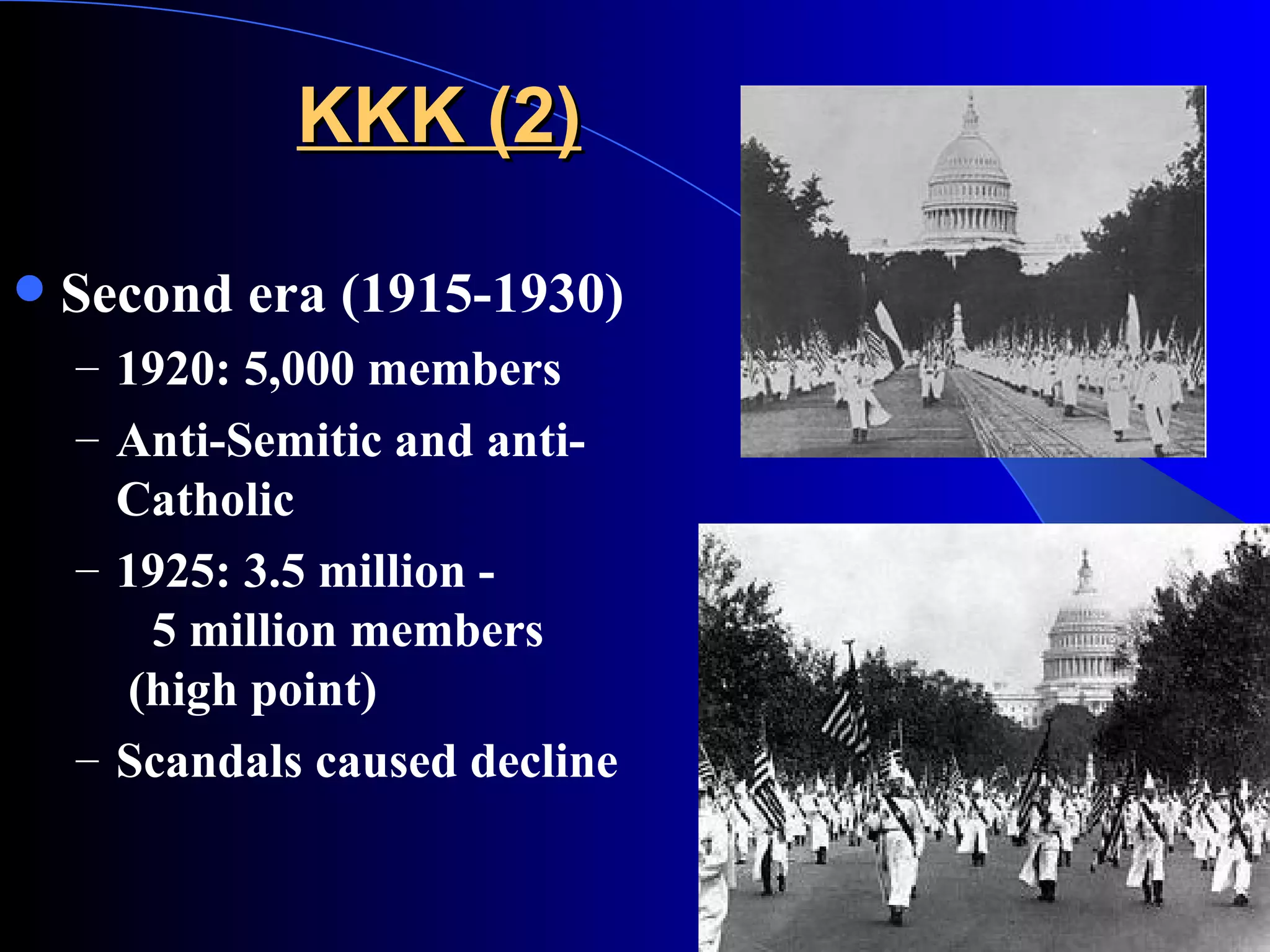 KKK (2) Second era (1915-1930) 1920: 5,000 members Anti-Semitic and anti-Catholic 1925: 3.5 million -   5 million members    (high point) Scandals caused decline 