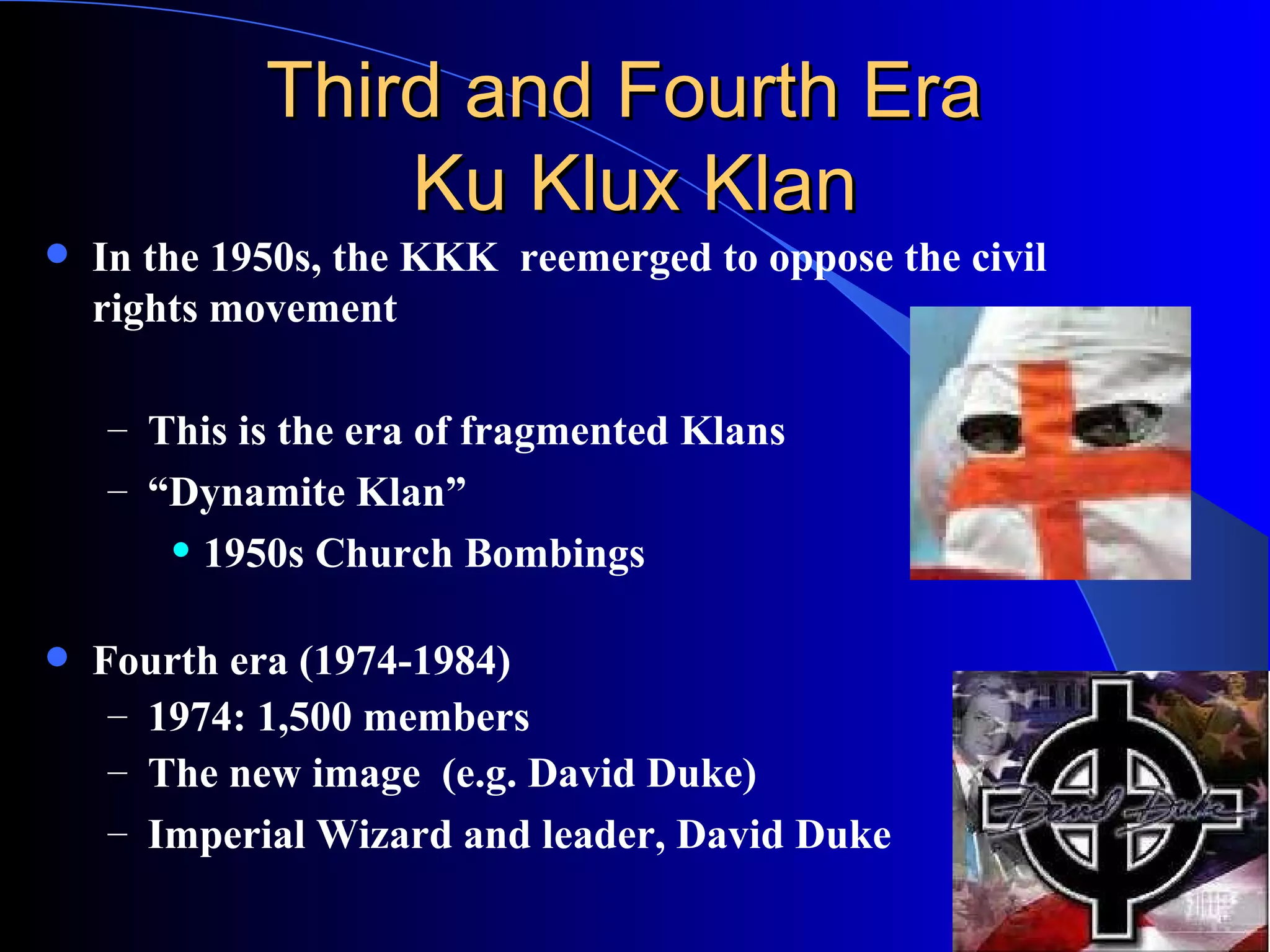 Third and Fourth Era  Ku Klux Klan In the 1950s, the KKK  reemerged to oppose the civil rights movement This is the era of fragmented Klans “ Dynamite Klan” 1950s Church Bombings  Fourth era (1974-1984) 1974: 1,500 members   The new image  (e.g. David Duke) Imperial Wizard and leader, David Duke  