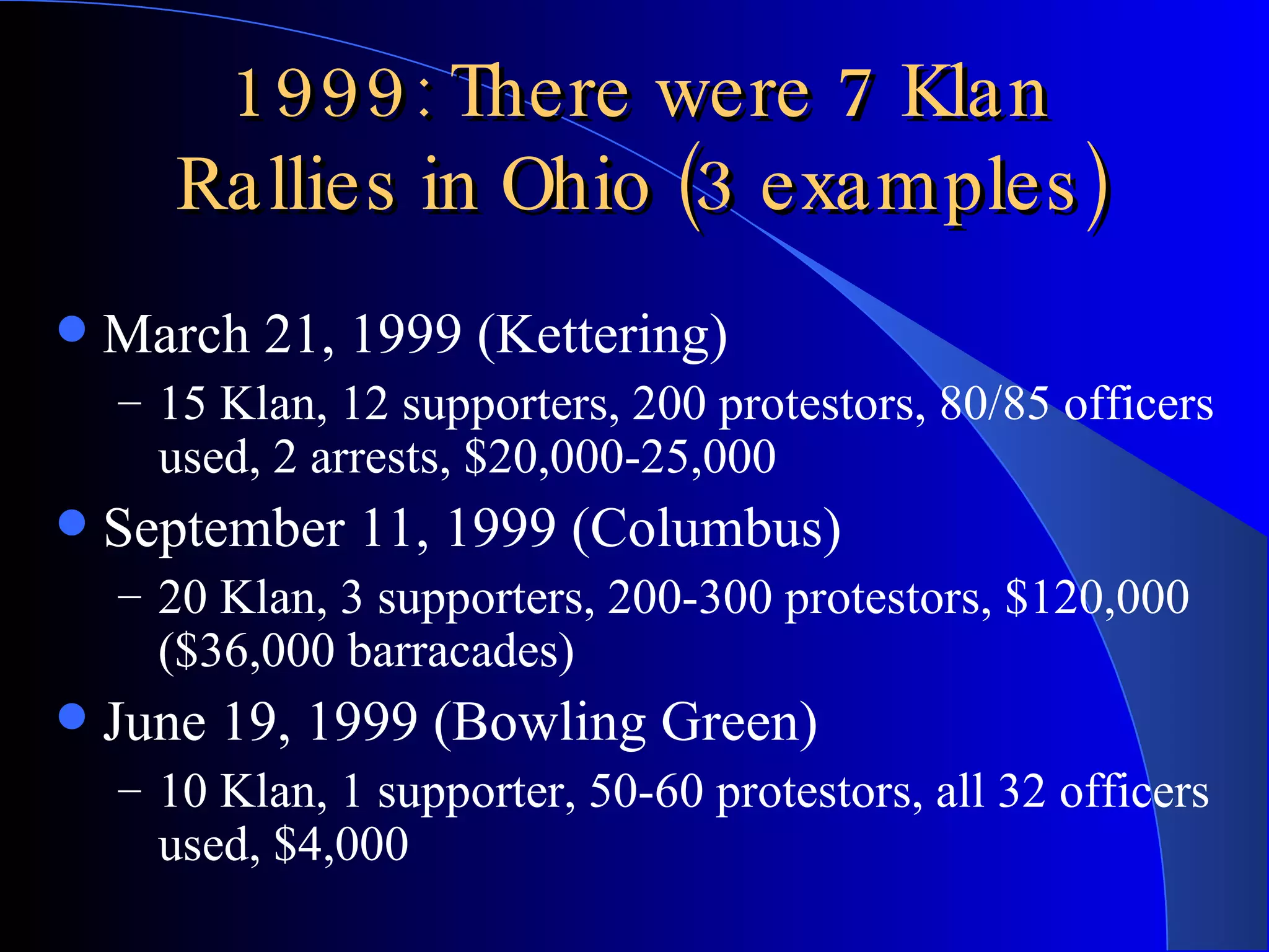 1999: There were 7 Klan Rallies in Ohio (3 examples) March 21, 1999 (Kettering) 15 Klan, 12 supporters, 200 protestors, 80/85 officers used, 2 arrests, $20,000-25,000 September 11, 1999 (Columbus) 20 Klan, 3 supporters, 200-300 protestors, $120,000 ($36,000 barracades) June 19, 1999 (Bowling Green) 10 Klan, 1 supporter, 50-60 protestors, all 32 officers used, $4,000 