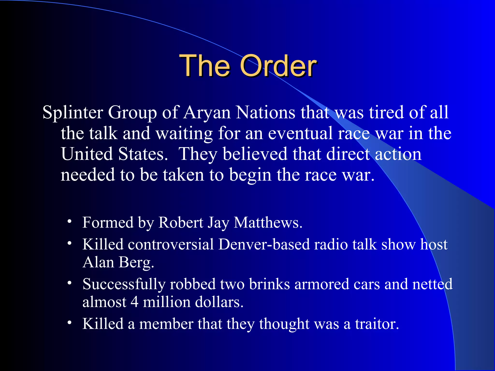 The Order Splinter Group of Aryan Nations that was tired of all the talk and waiting for an eventual race war in the United States.  They believed that direct action needed to be taken to begin the race war. Formed by Robert Jay Matthews. Killed controversial Denver-based radio talk show host Alan Berg. Successfully robbed two brinks armored cars and netted almost 4 million dollars. Killed a member that they thought was a traitor. 