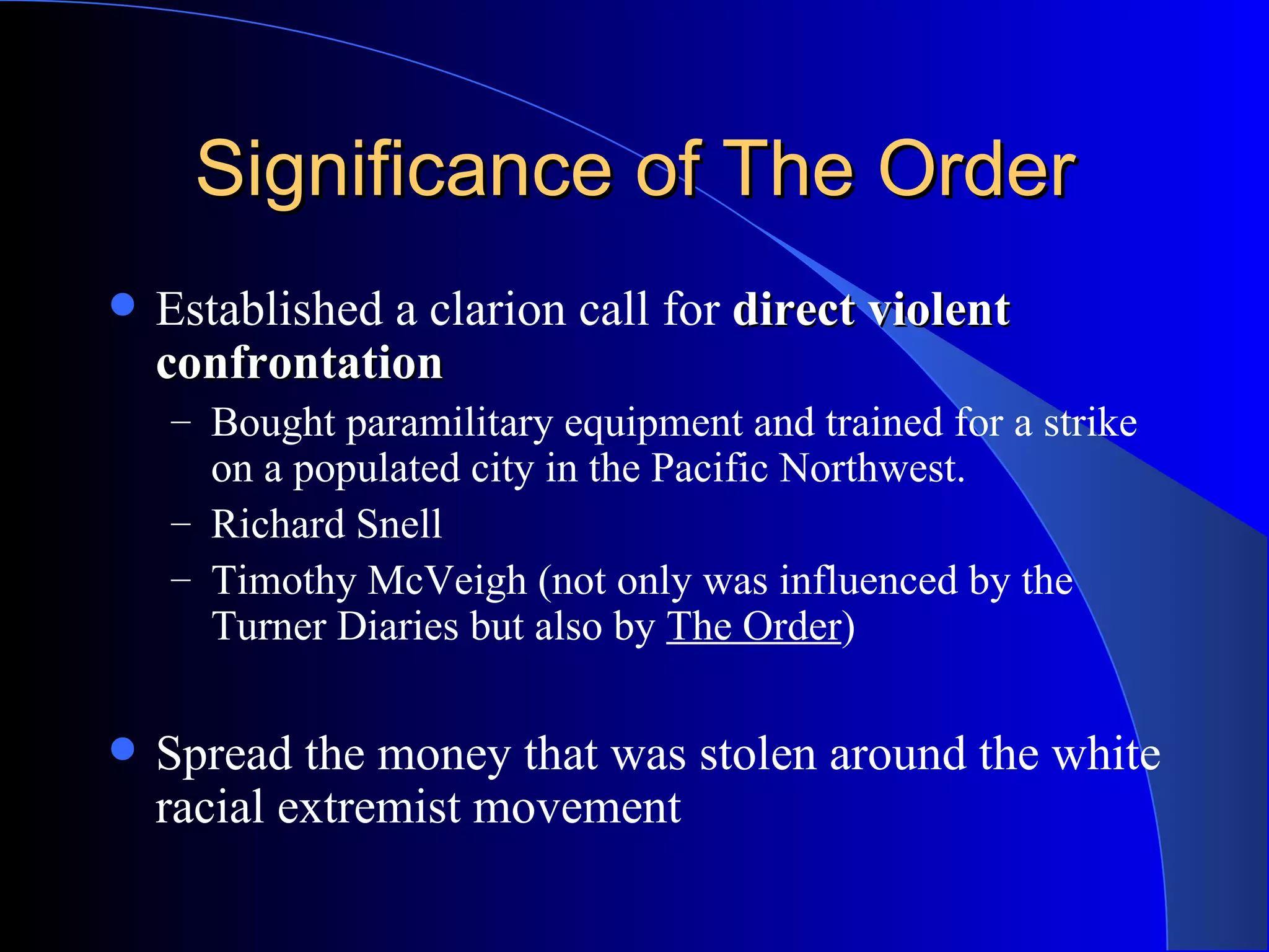 Significance of The Order Established a clarion call for  direct violent confrontation Bought paramilitary equipment and trained for a strike on a populated city in the Pacific Northwest. Richard Snell Timothy McVeigh (not only was influenced by the Turner Diaries but also by  The Order ) Spread the money that was stolen around the white racial extremist movement 