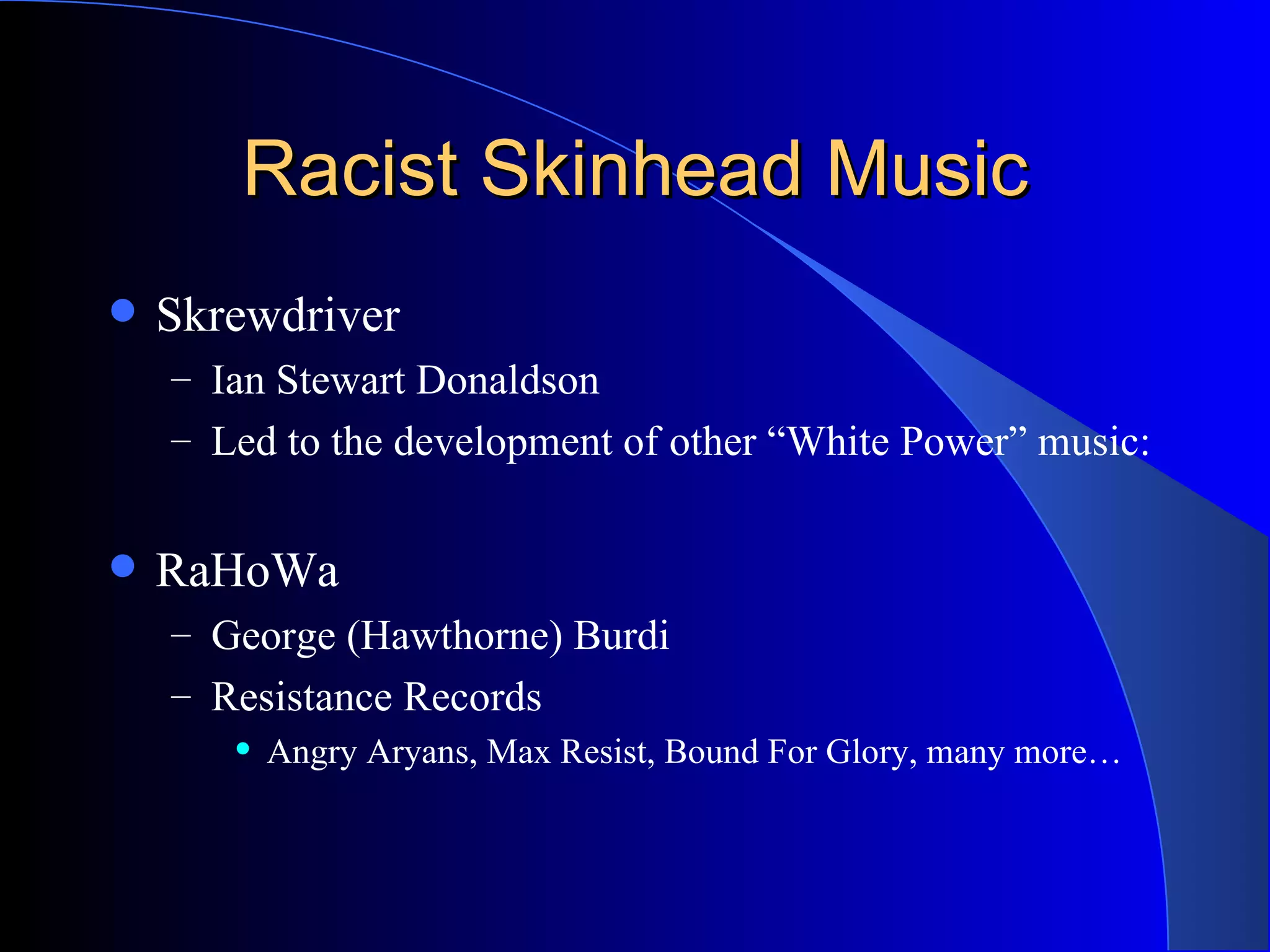 Racist Skinhead Music Skrewdriver Ian Stewart Donaldson Led to the development of other “White Power” music: RaHoWa George (Hawthorne) Burdi Resistance Records Angry Aryans, Max Resist, Bound For Glory, many more… 