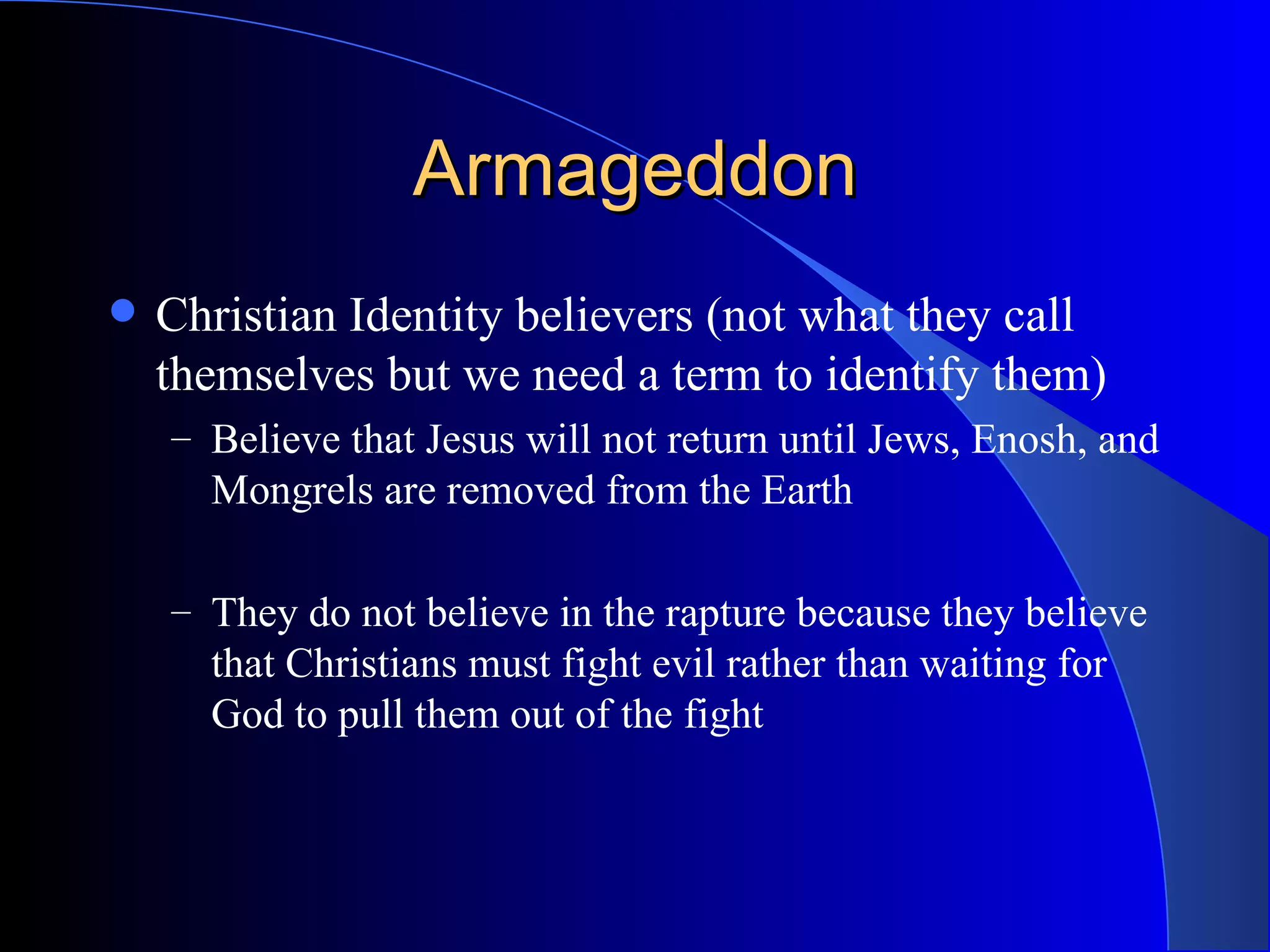 Armageddon Christian Identity believers (not what they call themselves but we need a term to identify them) Believe that Jesus will not return until Jews, Enosh, and Mongrels are removed from the Earth They do not believe in the rapture because they believe that Christians must fight evil rather than waiting for God to pull them out of the fight 