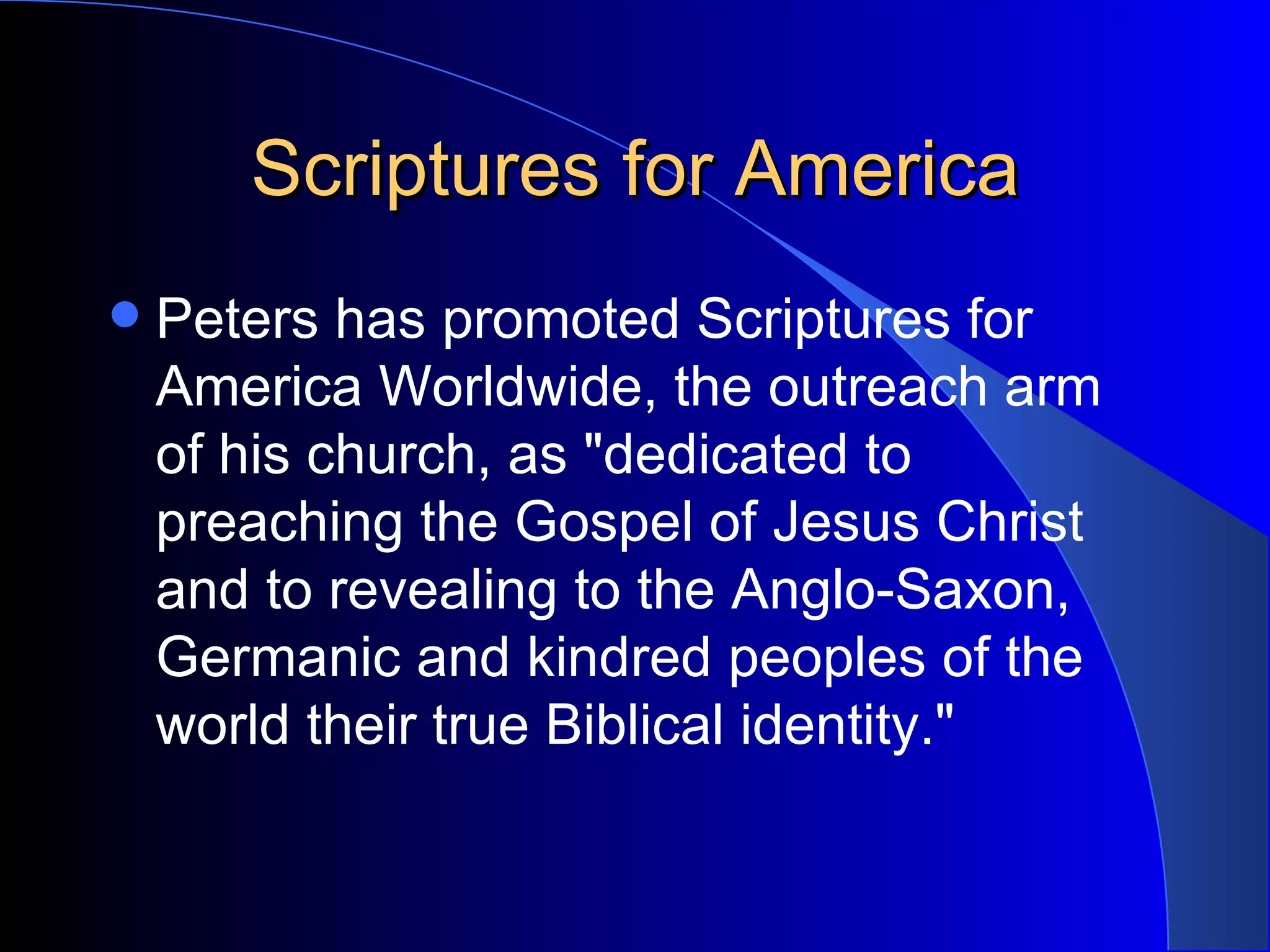 Scriptures for America Peters has promoted Scriptures for America Worldwide, the outreach arm of his church, as &quot;dedicated to preaching the Gospel of Jesus Christ and to revealing to the Anglo-Saxon, Germanic and kindred peoples of the world their true Biblical identity.&quot;  