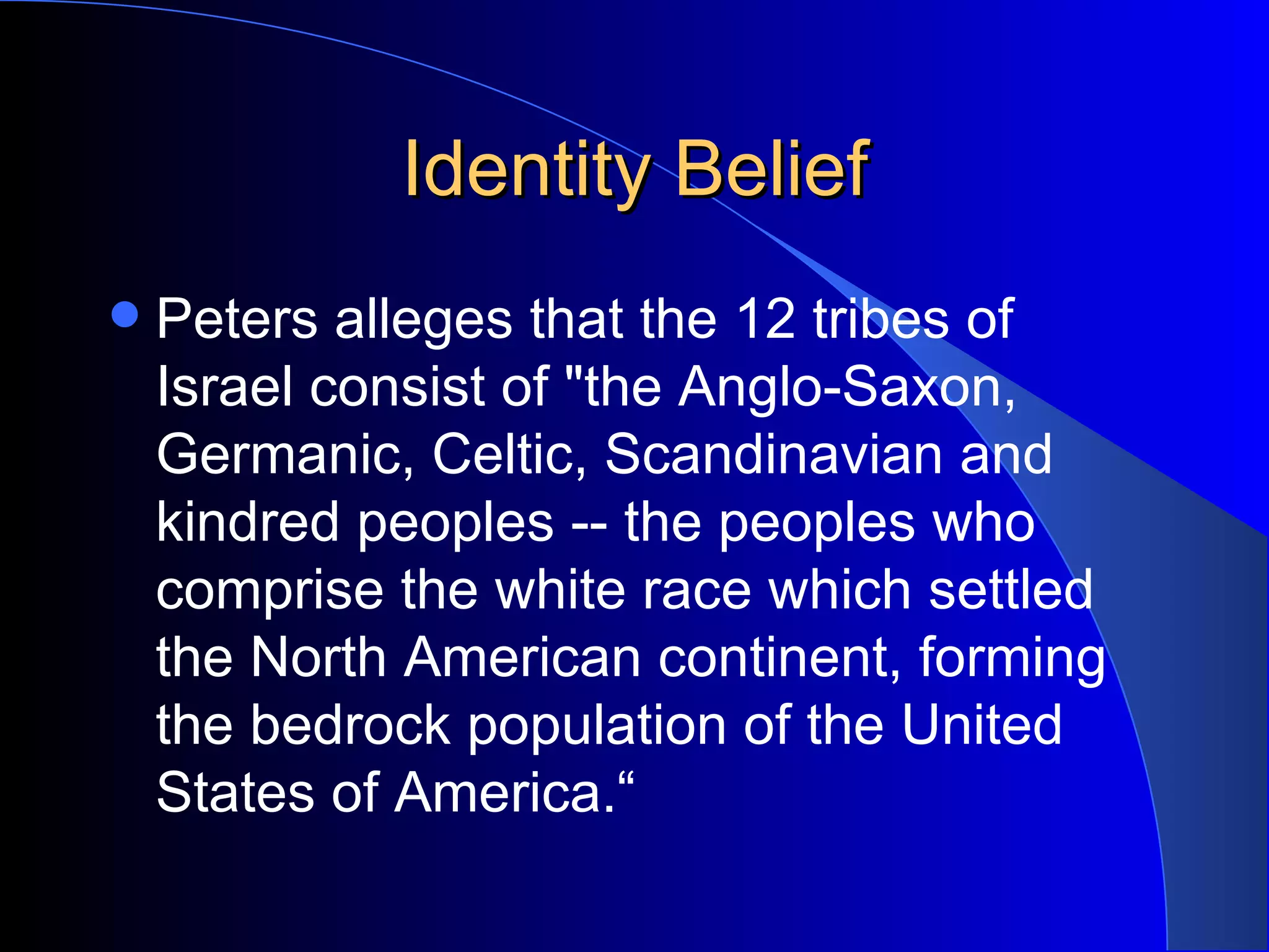Identity Belief Peters alleges that the 12 tribes of Israel consist of &quot;the Anglo-Saxon, Germanic, Celtic, Scandinavian and kindred peoples -- the peoples who comprise the white race which settled the North American continent, forming the bedrock population of the United States of America.“ 