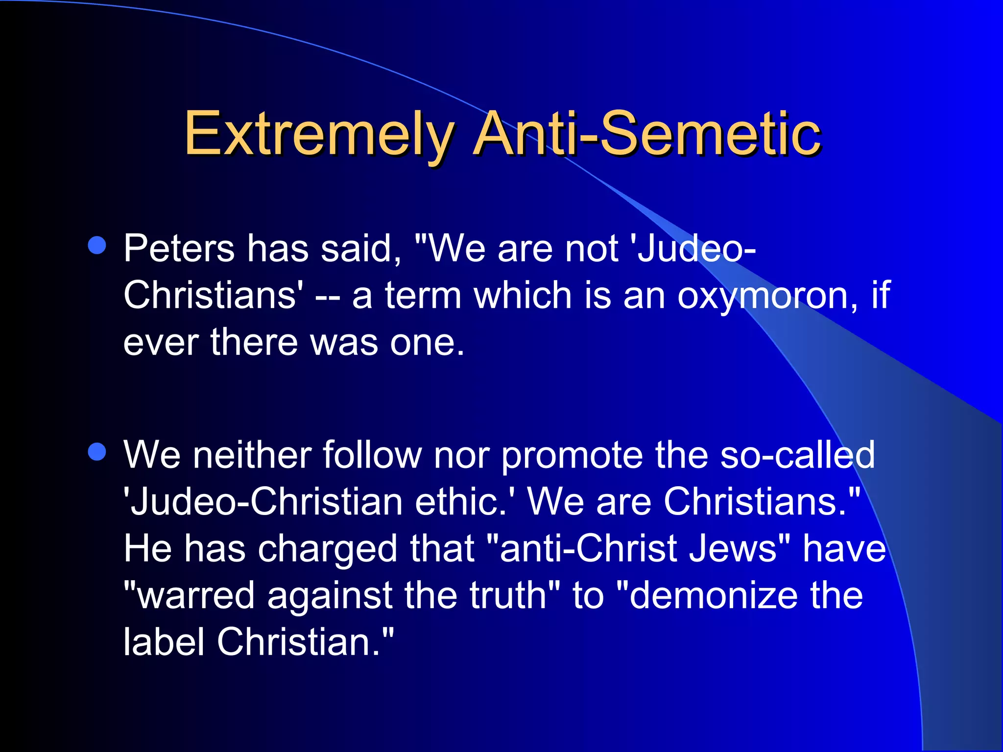 Extremely Anti-Semetic Peters has said, &quot;We are not 'Judeo-Christians' -- a term which is an oxymoron, if ever there was one.  We neither follow nor promote the so-called 'Judeo-Christian ethic.' We are Christians.&quot; He has charged that &quot;anti-Christ Jews&quot; have &quot;warred against the truth&quot; to &quot;demonize the label Christian.&quot;  