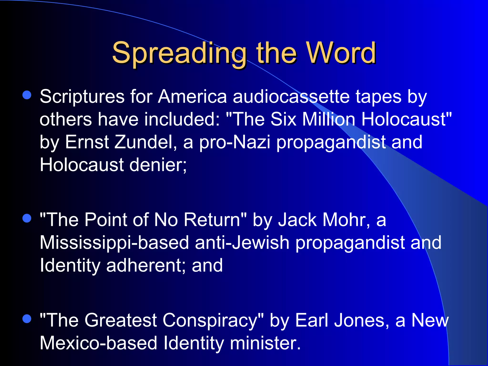 Spreading the Word Scriptures for America audiocassette tapes by others have included: &quot;The Six Million Holocaust&quot; by Ernst Zundel, a pro-Nazi propagandist and Holocaust denier; &quot;The Point of No Return&quot; by Jack Mohr, a Mississippi-based anti-Jewish propagandist and Identity adherent; and  &quot;The Greatest Conspiracy&quot; by Earl Jones, a New Mexico-based Identity minister.  