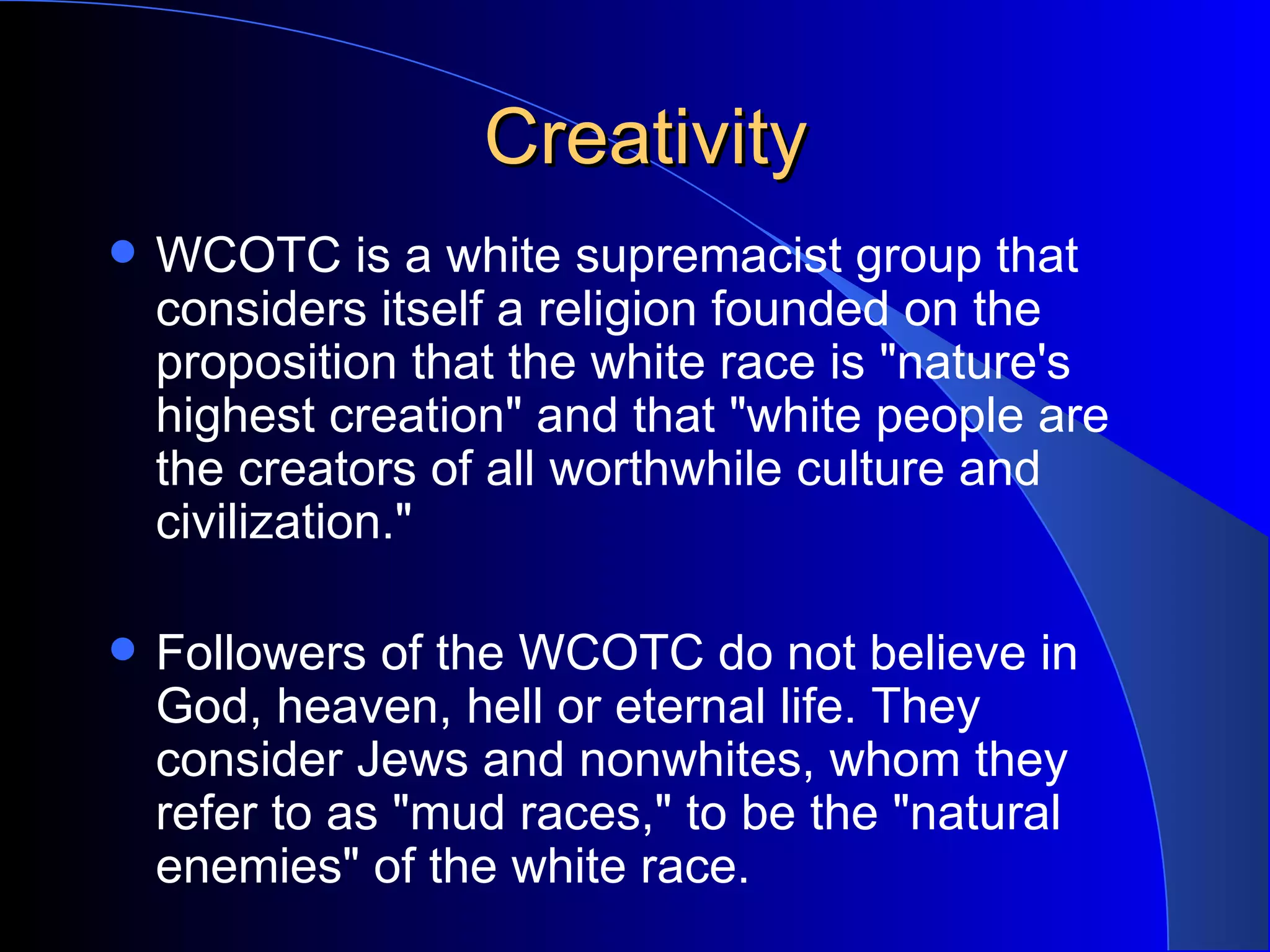 Creativity WCOTC is a white supremacist group that considers itself a religion founded on the proposition that the white race is &quot;nature's highest creation&quot; and that &quot;white people are the creators of all worthwhile culture and civilization.&quot;  Followers of the WCOTC do not believe in God, heaven, hell or eternal life. They consider Jews and nonwhites, whom they refer to as &quot;mud races,&quot; to be the &quot;natural enemies&quot; of the white race.  