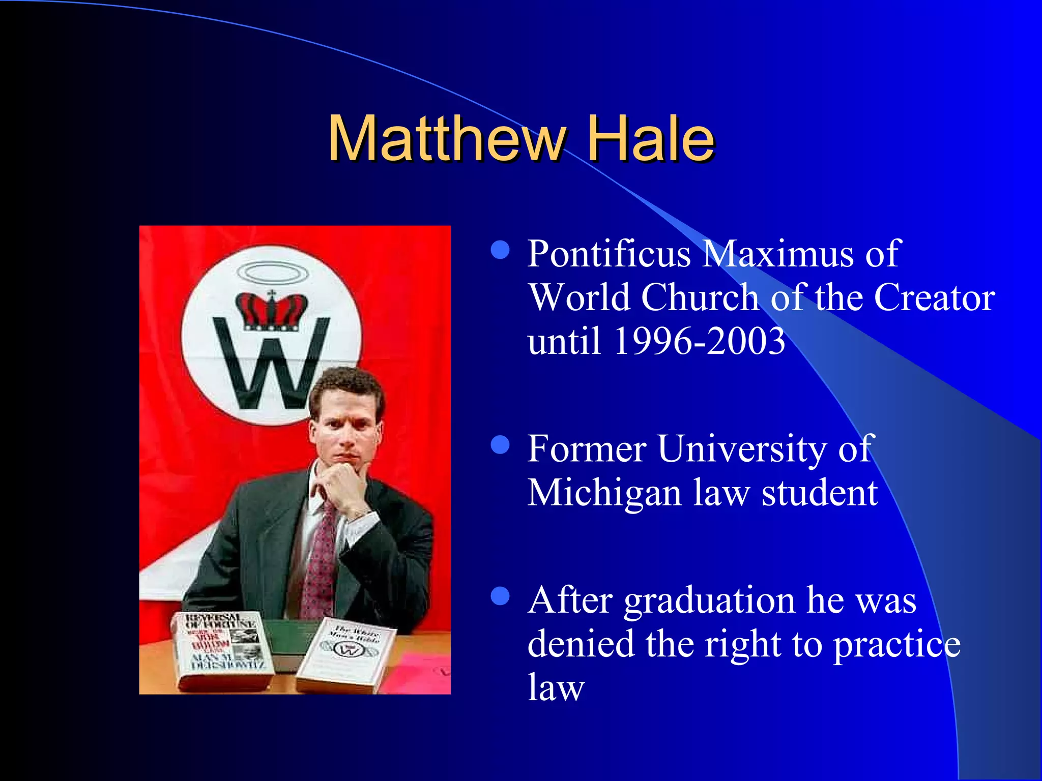 Matthew Hale Pontificus Maximus of World Church of the Creator until 1996-2003 Former University of Michigan law student After graduation he was denied the right to practice law 