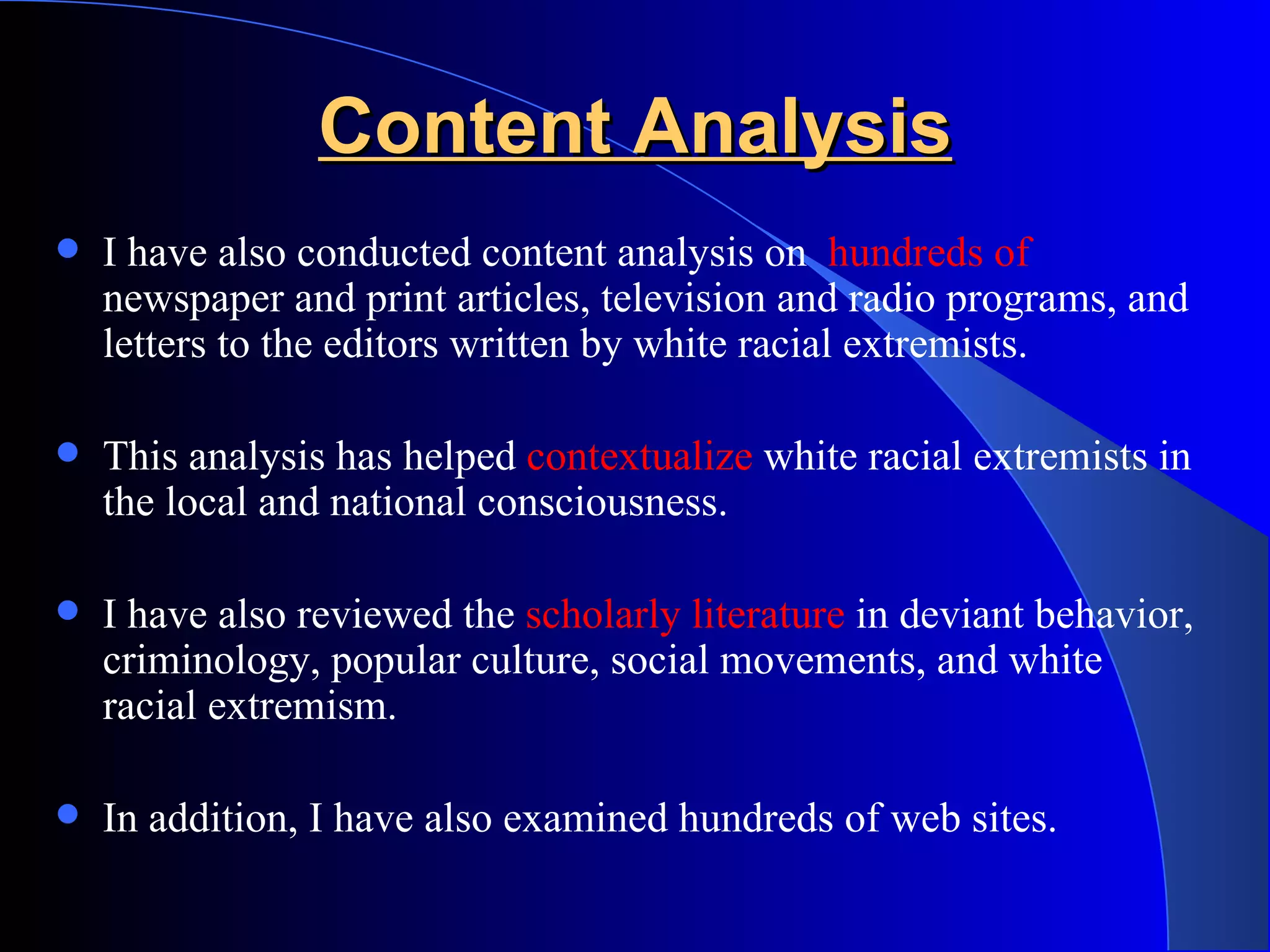 Content Analysis I have also conducted content analysis on  hundreds of  newspaper and print articles, television and radio programs, and letters to the editors written by white racial extremists.  This analysis has helped  contextualize  white racial extremists in the local and national consciousness.  I have also reviewed the  scholarly literature  in deviant behavior, criminology, popular culture, social movements, and white racial extremism.  In addition, I have also examined hundreds of web sites. 