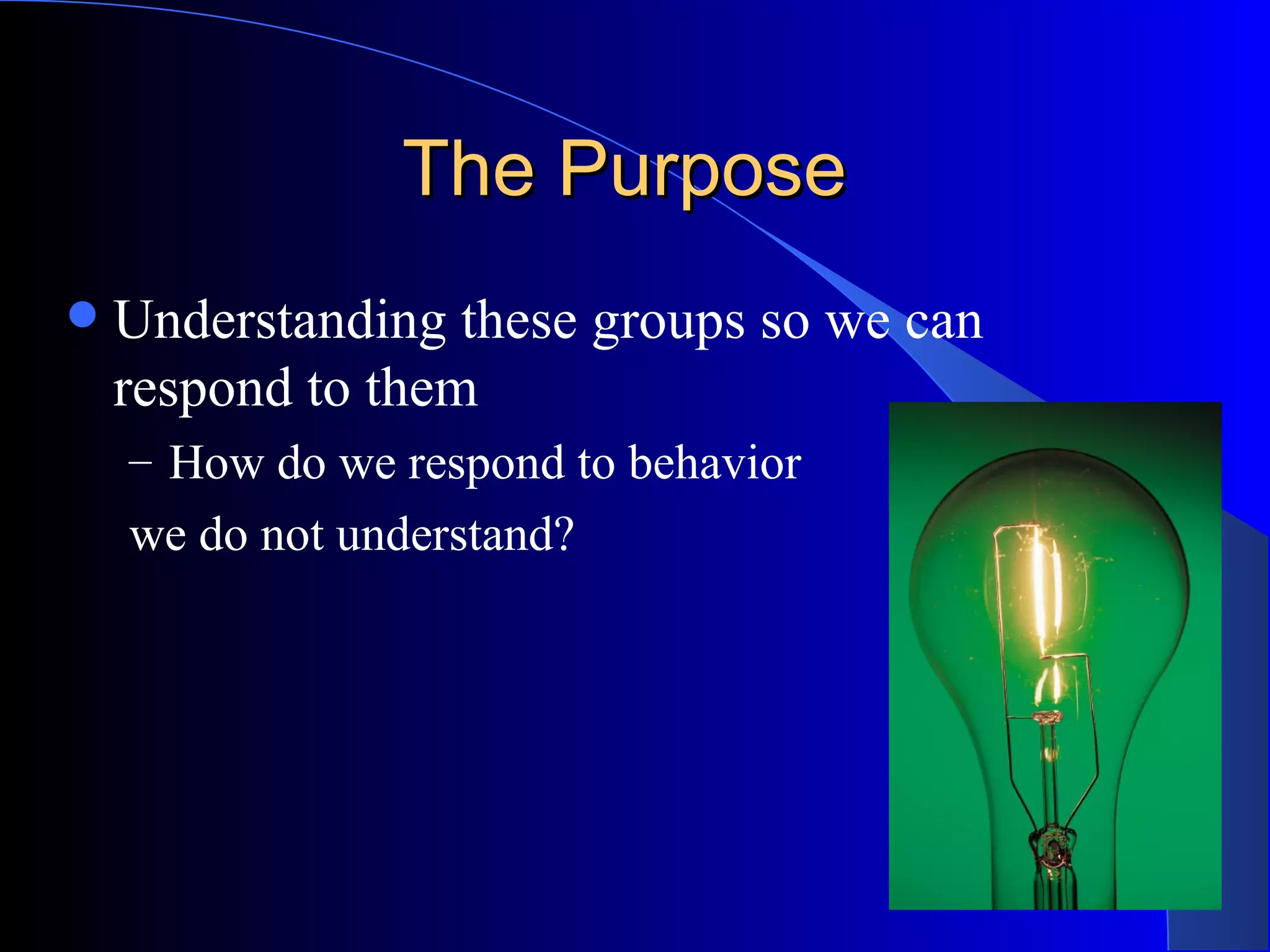 The Purpose  Understanding these groups so we can respond to them How do we respond to behavior  we do not understand? 