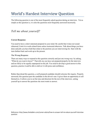 World’s Hardest Interview Question
The following question is one of the most frequently asked question during an interview. Yet as
simple as this question is, it is also the questions most frequently answered incorrectly.



Tell me about yourself?


Correct Response:

You need to have a short statement prepared in your mind. Be careful that it does not sound
rehearsed. Limit it to work-related items unless instructed otherwise. Talk about things you have
done and jobs you have held that relate to the position you are interviewing for. Start with the
item farthest back and work up to the present.

The Wrong Response
There are many ways to respond to this question correctly and just one wrong way: by asking,
“What do you want to know?” That tells me you have not prepared properly for the interview
and are likely to be equally unprepared on the job. You need to develop a good answer to this
question, practice it and be able to deliver it with poise and confidence.



Rather than dread this question, a well-prepared candidate should welcome this inquiry. Properly
answered, this question puts the candidate in the driver's seat. It gives them an opportunity to sell
themselves. It allows you to set the tone and direction for the rest of the interview, setting
yourself up to answer the questions she most wants to answer.




Reference: http://www.theladders.com/career-advice/how-to-answer-tell-me-about-yourself-interview-
question
 