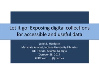 Let it go: Exposing digital collections 
for accessible and useful data 
Juliet L. Hardesty 
Metadata Analyst, Indiana University Libraries 
DLF Forum, Atlanta, Georgia 
October 28, 2014 
#dlfforum @jlhardes 
 