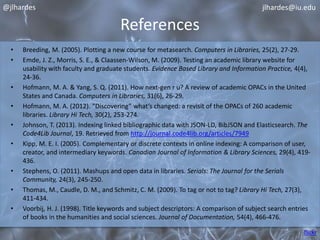 References 
@jlhardes 
jlhardes@iu.edu 
• Breeding, M. (2005). Plotting a new course for metasearch. Computers in Libraries, 25(2), 27-29. 
• Emde, J. Z., Morris, S. E., & Claassen-Wilson, M. (2009). Testing an academic library website for 
usability with faculty and graduate students. Evidence Based Library and Information Practice, 4(4), 
24-36. 
• Hofmann, M. A. & Yang, S. Q. (2011). How next-gen r u? A review of academic OPACs in the United 
States and Canada. Computers in Libraries, 31(6), 26-29. 
• Hofmann, M. A. (2012). “Discovering” what’s changed: a revisit of the OPACs of 260 academic 
libraries. Library Hi Tech, 30(2), 253-274. 
• Johnson, T. (2013). Indexing linked bibliographic data with JSON-LD, BibJSON and Elasticsearch. The 
Code4Lib Journal, 19. Retrieved from http://journal.code4lib.org/articles/7949 
• Kipp, M. E. I. (2005). Complementary or discrete contexts in online indexing: A comparison of user, 
creator, and intermediary keywords. Canadian Journal of Information & Library Sciences, 29(4), 419- 
436. 
• Stephens, O. (2011). Mashups and open data in libraries. Serials: The Journal for the Serials 
Community, 24(3), 245-250. 
• Thomas, M., Caudle, D. M., and Schmitz, C. M. (2009). To tag or not to tag? Library Hi Tech, 27(3), 
411-434. 
• Voorbij, H. J. (1998). Title keywords and subject descriptors: A comparison of subject search entries 
of books in the humanities and social sciences. Journal of Documentation, 54(4), 466-476. 
flickr 
