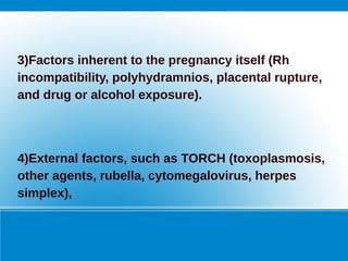 3)Factors inherent to the pregnancy itself (Rh
incompatibility, polyhydramnios, placental rupture,
and drug or alcohol exposure).
4)External factors, such as TORCH (toxoplasmosis,
other agents, rubella, cytomegalovirus, herpes
simplex),
 
