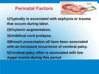 Perinatal Factors
1)Typically is associated with asphyxia or trauma
that occurs during labor.
2)Oxytocin augmentation,
3)Umbilical cord prolapse,
4)Breech presentation all have been associated
with an increased occurrence of cerebral palsy.
5)Cerebral palsy often is associated with low
Apgar scores during this period
 