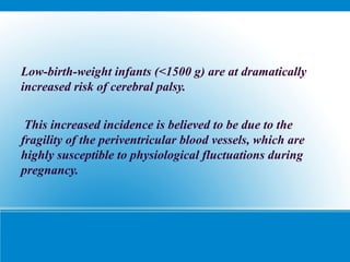 Low-birth-weight infants (<1500 g) are at dramatically
increased risk of cerebral palsy.
This increased incidence is believed to be due to the
fragility of the periventricular blood vessels, which are
highly susceptible to physiological fluctuations during
pregnancy.
 