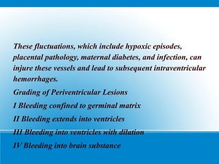 These fluctuations, which include hypoxic episodes,
placental pathology, maternal diabetes, and infection, can
injure these vessels and lead to subsequent intraventricular
hemorrhages.
Grading of Periventricular Lesions
I Bleeding confined to germinal matrix
II Bleeding extends into ventricles
III Bleeding into ventricles with dilation
IV Bleeding into brain substance
 
