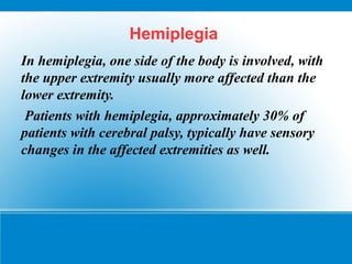 Hemiplegia
In hemiplegia, one side of the body is involved, with
the upper extremity usually more affected than the
lower extremity.
Patients with hemiplegia, approximately 30% of
patients with cerebral palsy, typically have sensory
changes in the affected extremities as well.
 