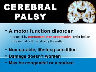 CEREBRAL
PALSY
• A motor function disorder
– caused by permanent, non-progressive brain lesion
– present at birth or shortly thereafter.
• Non-curable, life-long condition
• Damage doesn’t worsen
• May be congenital or acquired
 